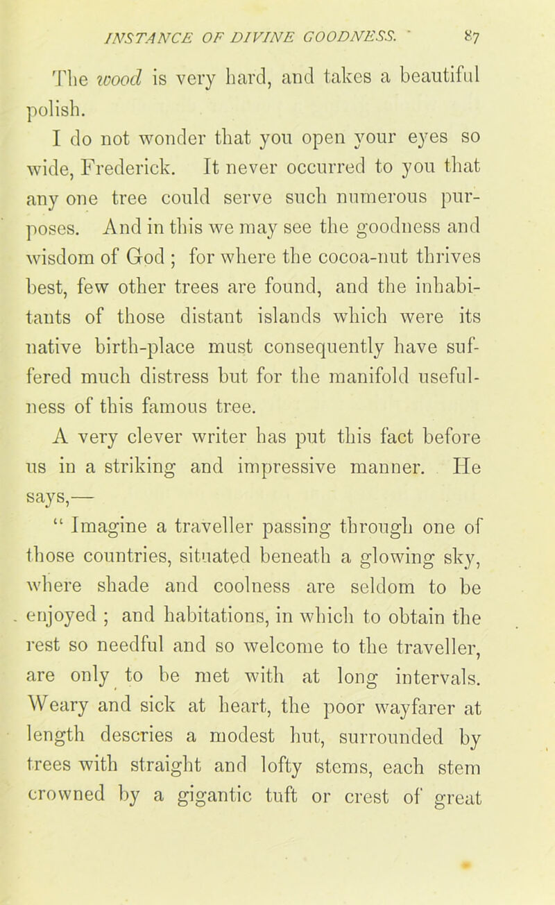 The tooocl is very hard, and takes a beautiful polish. I do not wonder that you open your eyes so wide, Frederick. It never occurred to you that any one tree could serve such numerous pur- poses. And in this we may see the goodness and wisdom of God ; for where the cocoa-nut thrives best, few other trees are found, and the inhabi- tants of those distant islands which were its native birth-place must consequently have suf- fered much distress but for the manifold useful- ness of this famous tree. A very clever writer has put this fact before us in a striking and impressive manner. lie says,— “ Imagine a traveller passing through one of those countries, situated beneath a glowing sky, where shade and coolness are seldom to be . enjoyed ; and habitations, in which to obtain the rest so needful and so welcome to the traveller, are only to be met with at long intervals. Weary and sick at heart, the poor wayfarer at length descries a modest hut, surrounded by trees with straight and lofty stems, each stem crowned by a gigantic tuft or crest of great