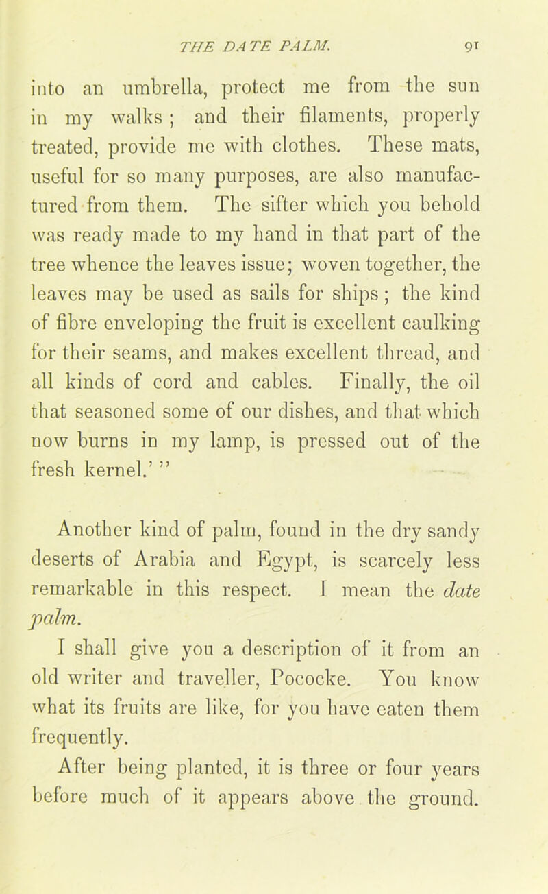 into an umbrella, protect me from the sun in my walks; and their filaments, properly treated, provide me with clothes. These mats, useful for so many purposes, are also manufac- tured from them. The sifter which you behold was ready made to my hand in that part of the tree whence the leaves issue; woven together, the leaves may be used as sails for ships; the kind of fibre enveloping the fruit is excellent caulking for their seams, and makes excellent thread, and all kinds of cord and cables. Finally, the oil that seasoned some of our dishes, and that which now burns in my lamp, is pressed out of the fresh kernel.’ ” Another kind of palm, found in the dry sandy deserts of Arabia and Egypt, is scarcely less remarkable in this respect. I mean the date palm. I shall give you a description of it from an old writer and traveller, Pococke. You know what its fruits are like, for you have eaten them frequently. After being planted, it is three or four years before much of it appears above the ground.