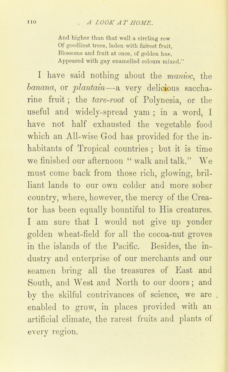 And higher than that wall a circling row Of goodliest trees, laden with fairest fruit, Blossoms and fruit at once, of golden hue, Appeared with gay enamelled colours mixed.” I have said nothing about the manioc, the banana, or plantain—a very delicious saccha- rine fruit; the tare-root of Polynesia, or the useful and widely-spread yam ; in a word, I have not half exhausted the vegetable food which an All-wise God has provided for the in- habitants of Tropical countries ; but it is time we finished our afternoon “ walk and talk.” We must come back from those rich, glowing, bril- liant lands to our own colder and more sober country, where, however, the mercy of the Crea- tor has been equally bountiful to His creatures. I am sure that I would not give up yonder golden wheat-field for all the cocoa-nut groves in the islands of the Pacific. Besides, the in- dustry and enterprise of our merchants and our seamen bring all the treasures of East and South, and West and North to our doors; and by the skilful contrivances of science, we are . enabled to grow, in places provided with an artificial climate, the rarest fruits and plants of every region.