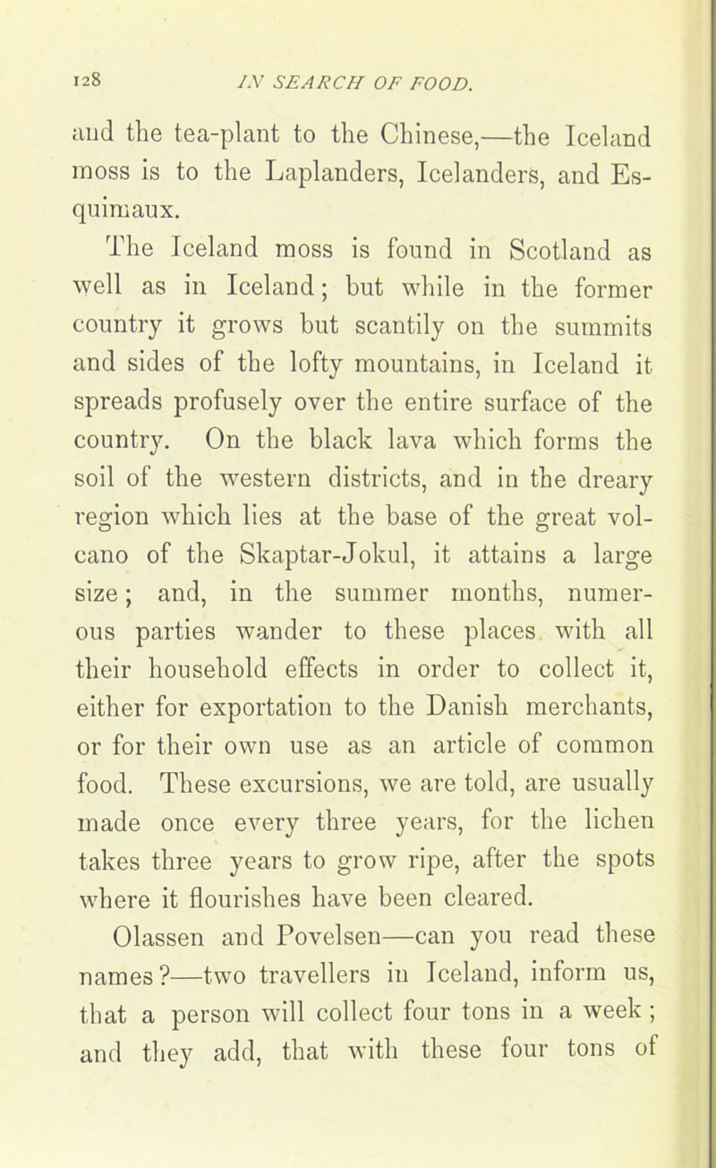 IN SEARCH OF FOOD. and the tea-plant to the Chinese,—the Iceland moss is to the Laplanders, Icelanders, and Es- quimaux. The Iceland moss is found in Scotland as well as in Iceland; but while in the former country it grows but scantily on the summits and sides of the lofty mountains, in Iceland it spreads profusely over the entire surface of the country. On the black lava which forms the soil of the western districts, and in the dreary region which lies at the base of the great vol- cano of the Skaptar-Jokul, it attains a large size; and, in the summer months, numer- ous parties wander to these places with all their household effects in order to collect it, either for exportation to the Danish merchants, or for their own use as an article of common food. These excursions, we are told, are usually made once every three years, for the lichen takes three years to grow ripe, after the spots where it flourishes have been cleared. Olassen and Povelsen—can you read these names ?—two travellers in Iceland, inform us, that a person will collect four tons in a week ; and they add, that with these four tons of