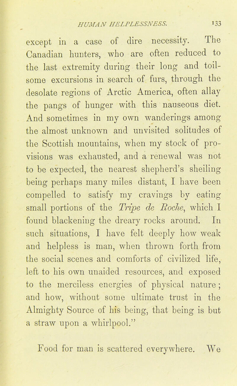 except in a case of dire necessity. The Canadian hunters, who are often reduced to the last extremity during their long and toil- some excursions in search of furs, through the desolate regions of Arctic America, often allay the pangs of hunger with this nauseous diet. And sometimes in my own wanderings among the almost unknown and unvisited solitudes of the Scottish mountains, when my stock of pro- visions was exhausted, and a renewal was not to be expected, the nearest shepherd’s sheiling being perhaps many miles distant, I have been compelled to satisfy my cravings by eating small portions of the Tripe de Roche, which I found blackening the dreary rocks around. In such situations, I have felt deeply how weak and helpless is man, when thrown forth from the social scenes and comforts of civilized life, left to his own unaided resources, and exposed to the merciless energies of physical nature; and how, without some ultimate trust in the Almighty Source of his being, that being is but a straw upon a whirlpool.” Food for man is scattered everywhere. We