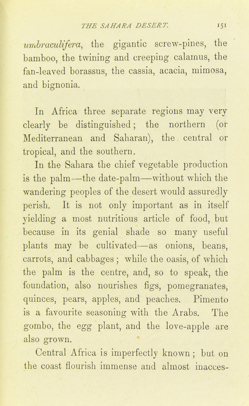 wubraculifera, the gigantic screw-pines, the bamboo, the twining and creeping calamus, the fan-leaved borassus, the cassia, acacia, mimosa, and bignonia. Tn Africa three separate regions may very clearly be distinguished; the northern (or Mediterranean and Saharan), the central or tropical, and the southern. In the Sahara the chief vegetable production is the palm—the date-palm—without which the wandering peoples of the desert would assuredly perish. It is not only important as in itself yielding a most nutritious article of food, but because in its genial shade so many useful plants may be cultivated—as onions, beans, carrots, and cabbages ; while the oasis, of which the palm is the centre, and, so to speak, the foundation, also nourishes figs, pomegranates, quinces, pears, apples, and peaches. Pimento is a favourite seasoning with the Arabs. The gombo, the egg plant, and the love-apple are also grown. Central Africa is imperfectly known ; but on the coast flourish immense and almost inacces-