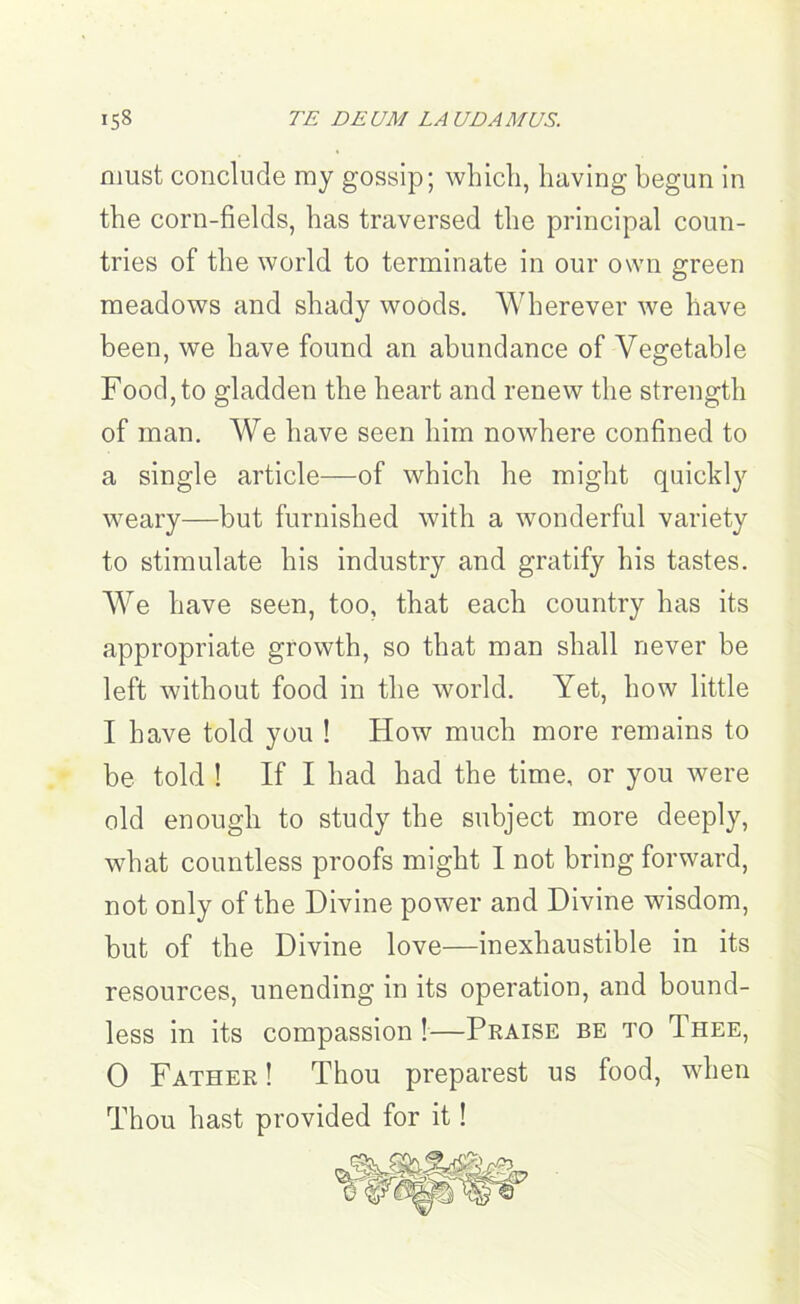 TE DEUM LAUDAMUS. must conclude my gossip; which, having begun in the corn-fields, has traversed the principal coun- tries of the world to terminate in our own green meadows and shady woods. Wherever we have been, we have found an abundance of Vegetable Food, to gladden the heart and renew the strength of man. We have seen him nowhere confined to a single article—of which he might quickly weary—but furnished with a wonderful variety to stimulate his industry and gratify his tastes. We have seen, too, that each country has its appropriate growth, so that man shall never be left without food in the world. Yet, how little I have told you ! How much more remains to be told ! If I had had the time, or you were old enough to study the subject more deeply, what countless proofs might I not bring forward, not only of the Divine power and Divine wisdom, but of the Divine love—inexhaustible in its resources, unending in its operation, and bound- less in its compassion !—Praise be to Thee, 0 Father ! Thou preparest us food, when Thou hast provided for it!