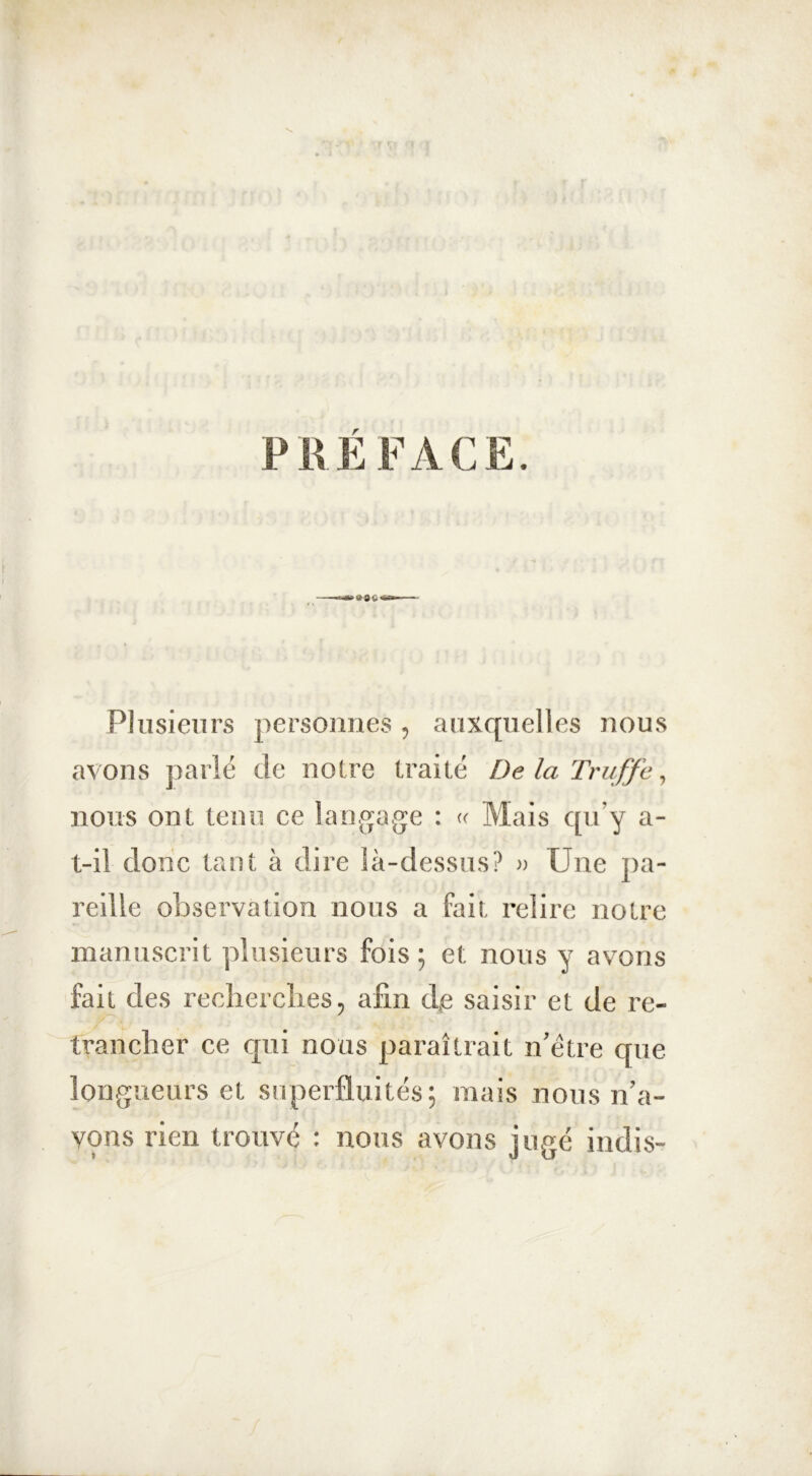 PRÉFACE. Plusieurs personnes, auxquelles nous avons parlé de noire traité De la Truffe, nous ont tenu ce langage : « Mais qu’y a- t-il donc tant à dire là-dessus? » Une pa- reille observation nous a fait relire notre manuscrit plusieurs fois ; et nous y avons fait des recherches, afin de saisir et de re- trancher ce qui nous paraîtrait n’être que longueurs et superfluités; mais nous n’a- vons rien trouvé : nous avons jugé intîis-