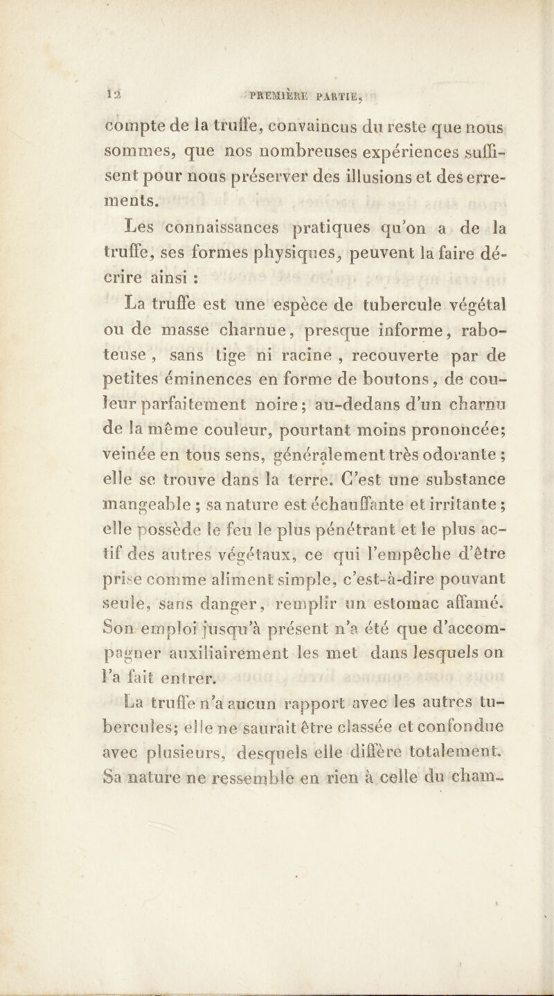 compte de la truffe, convaincus du reste que nous sommes, que nos nombreuses expériences suffi- sent pour nous préserver des illusions et des erre- ments. Les connaissances pratiques quon a de la truffe, ses formes physiques, peuvent la faire dé- crire ainsi : La truffe est une espèce de tubercule végétal ou de masse charnue, presque informe, rabo- teuse , sans tige ni racine , recouverte par de petites éminences en forme de boutons, de cou- leur parfaitement noire; an-dedans dun charnu de la même couleur, pourtant moins prononcée; veinée en tous sens, généralement très odorante ; elle se trouve dans la terre. C est une substance mangeable ; sa nature est échauffante et irritante ; elle possède le feu le plus pénétrant et le plus ac- tif des autres végétaux, ce qui l’empêche d’être prise comme aliment simple, c’est-à-dire pouvant seule, sans danger, remplir un estomac affamé. Son emploi jusqu’à présent n’a été que d’accom- pagner auxiliairement les met dans lesquels on l’a fait entrer. La truffe n’a aucun rapport avec les autres tu- bercules; elle ne saurait être classée et confondue avec plusieurs, desquels elle diffère totalement. Sa nature ne ressemble en rien à celle du cham~ K