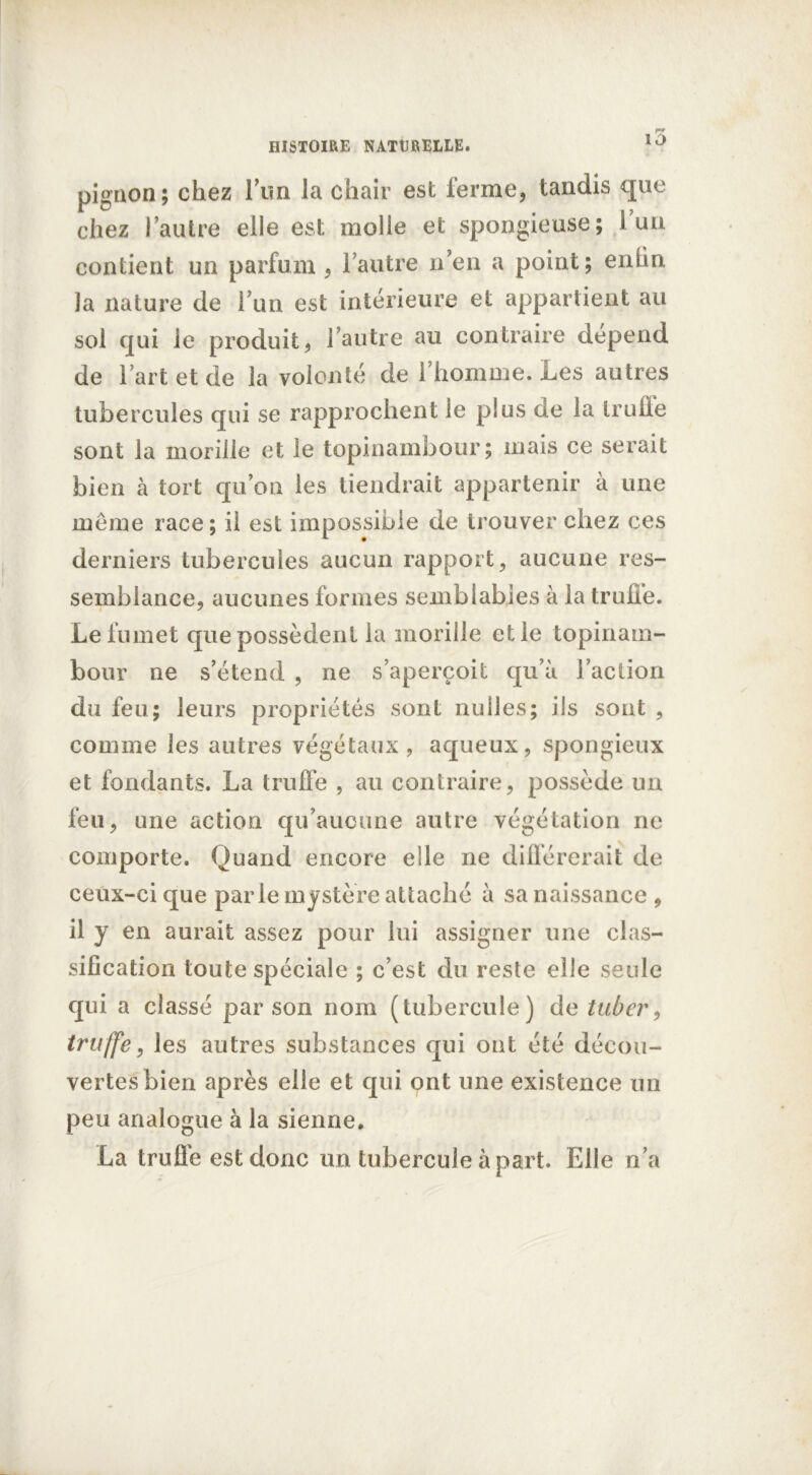 pignon; chez l’un la chair est ferme, tandis que chez l’autre elle est molle et spongieuse; l’un contient un parfum , l’autre n en a point; enün la nature de l’un est intérieure et appartient au sol qui le produit, l’autre au contraire dépend de l’art et de la volonté de l’homme. Les autres tubercules qui se rapprochent le plus de la truite sont la morille et le topinambour; mais ce serait bien à tort qu’on les tiendrait appartenir à une meme race ; il est impossible de trouver chez ces derniers tubercules aucun rapport, aucune res- semblance, aucunes formes semblables à la truffe. Le fumet que possèdent la morille et le topinam- bour ne s’étend , ne s’aperçoit qu’à l’action du feu; leurs propriétés sont nulles; ils sont , comme les autres végétaux, aqueux, spongieux et fondants. La truffe , au contraire, possède un feu, une action qu’aucune autre végétation ne comporte. Quand encore elle ne différerait de ceux-ci que parle mystère attaché à sa naissance , il y en aurait assez pour lui assigner une clas- sification toute spéciale ; c’est du reste elle seule qui a classé par son nom (tubercule) de tuber, truffe, les autres substances qui ont été décou- vertes bien après elle et qui ont une existence un peu analogue à la sienne. La truffe est donc un tubercule à part. Elle n’a