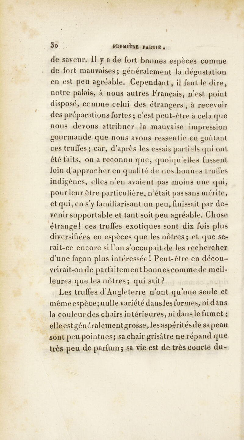 I 3o PREMIERE PARTIE , de saveur. Il y a de fort bonnes espèces comme de lort mauvaises; généralement la dégustation en est peu agréable. Cependant, il faut le dire, notre palais, à nous autres Français, n’est point dispose, comme celui des étrangers , à recevoir des préparations fortes; c’est peut-être à cela que nous devons attribuer la mauvaise impression gourmande que nous avons ressentie en goûtant ces truffes ; car, d’après les essais partiels qui ont été faits, on a reconnu que, quoiqu'elles fussent loin d approcher en qualité de nos bonnes truffes ind igènes, elles n’en avaient pas moins une qui, pour leur être particulière, n’était pas sans mérite, et qui, en s’y familiarisant un peu, finissait par de- venir supportable et tant soit peu agréable. Chose étrange! ces truffes exotiques sont dix fois plus diversifiées en espèces que les nôtres ; et que se- rait-ce encore si l’on s’occupait de les rechercher d’une façon plus intéressée! Peut-être en décou- vrirait-on de parfaitement bonnes comme de meil- leures que les nôtres; qui sait? Les truffes d’Angleterre n’ont qu’une seule et mêmeespèce;nulle variété dans les formes, ni dans la couleur des chairs intérieures, ni dans le fumet ; elle est généralementgrosse, les aspérités de sa peau sont peu pointues; sa chair grisâtre ne répand que très peu de parfum; sa vie est de très courte du-