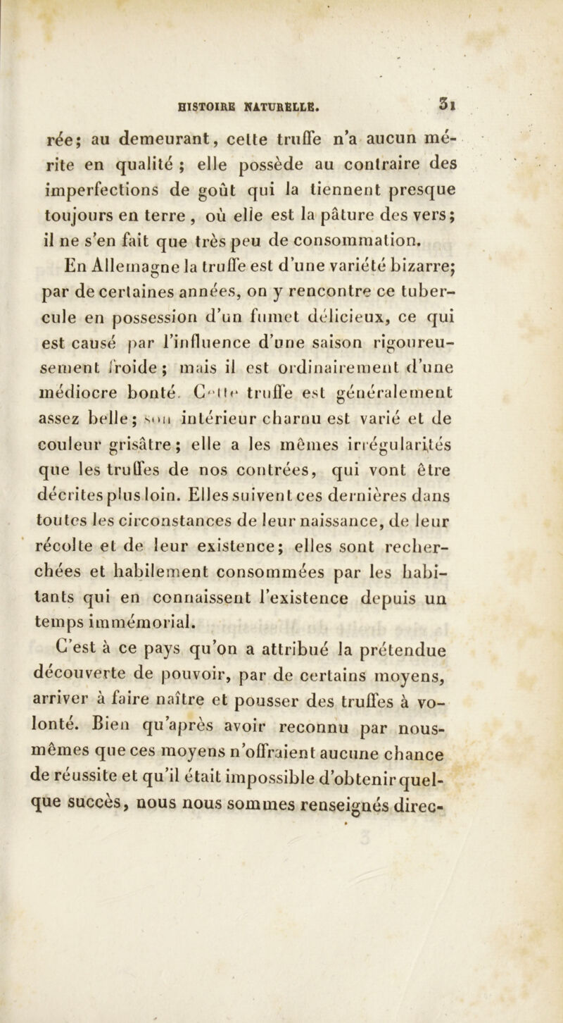 rée; au demeurant, celte truffe n'a aucun mé- rite en qualité ; elle possède au contraire des imperfections de goût qui la tiennent presque toujours en terre , où elle est la pâture des vers; il ne s'en fait que très peu de consommation. En Allemagne la truffe est d’une variété bizarre; par de certaines années, on y rencontre ce tuber- cule en possession d’un fumet délicieux, ce qui est causé par l’influence d’une saison rigoureu- sement froide ; mais il est ordinairement d’une médiocre bonté C- ih* truffe est généralement assez belle; smi intérieur charnu est varié et de couleur grisâtre; elle a les mêmes irrégularités que les truffes de nos contrées, qui vont être décrites plus loin. Elles suivent ces dernières dans toutes les circonstances de leur naissance, de leur récolte et de leur existence; elles sont recher- chées et habilement consommées par les habi- tants qui en connaissent l’existence depuis un temps immémorial. C’est à ce pays qu’on a attribué la prétendue decouverte de pouvoir, par de certains moyens, arriver à faire naître et pousser des truffes à vo- lonté. Bien qu après avoir reconnu par nous- mêmes que ces moyens n’offraient aucune chance de réussite et qu’il était impossible d’obtenir quel- que succès, nous nous sommes renseignés direc-