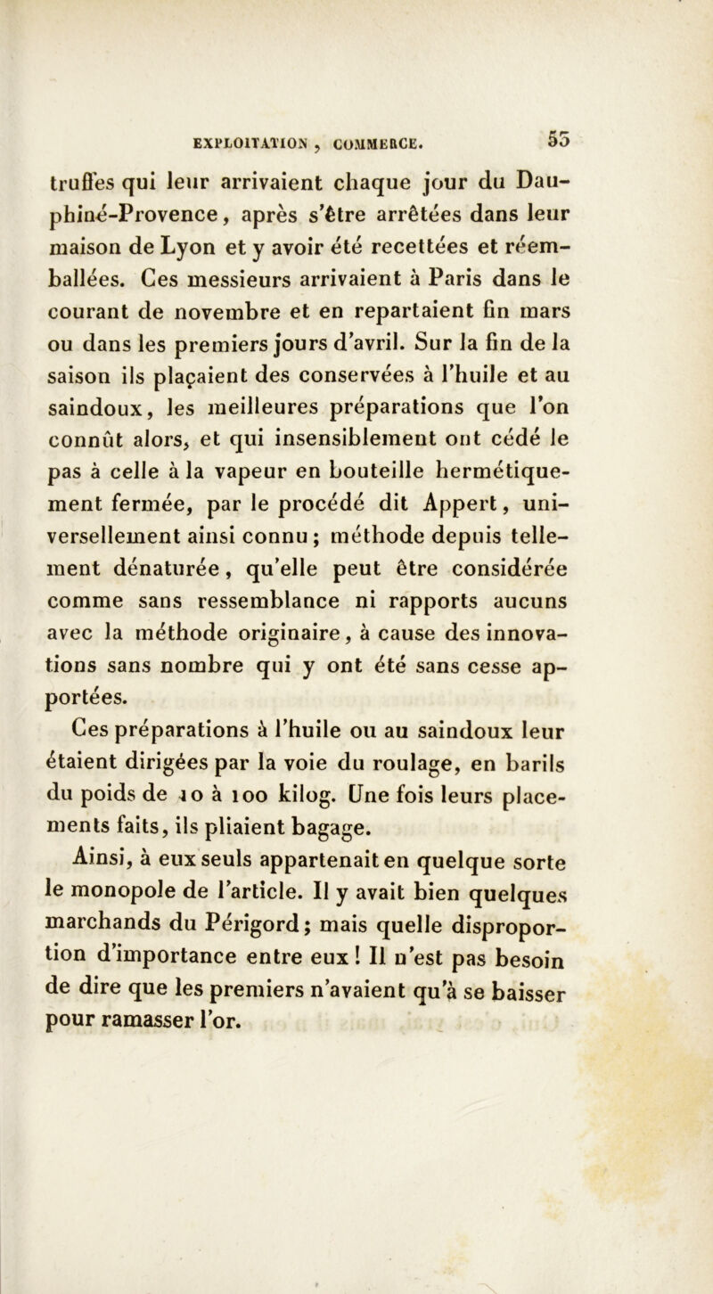 55 truffes qui leur arrivaient chaque jour du Dau- phiné-Provence, après s'être arrêtées dans leur maison de Lyon et y avoir été recettées et réem- ballées. Ces messieurs arrivaient à Paris dans le courant de novembre et en repartaient fin mars ou dans les premiers jours d'avril. Sur la fin de la saison ils plaçaient des conservées à l'huile et au saindoux, les meilleures préparations que l'on connût alors, et qui insensiblement ont cédé le pas à celle à la vapeur en bouteille hermétique- ment fermée, par le procédé dit Appert, uni- versellement ainsi connu; méthode depuis telle- ment dénaturée, qu'elle peut être considérée comme sans ressemblance ni rapports aucuns avec la méthode originaire, à cause des innova- tions sans nombre qui y ont été sans cesse ap- portées. Ces préparations à l'huile ou au saindoux leur étaient dirigées par la voie du roulage, en barils du poids de 40 à 100 kilog. Une fois leurs place- ments faits, ils pliaient bagage. Ainsi, à eux seuls appartenait en quelque sorte le monopole de l'article. Il y avait bien quelques marchands du Périgord ; mais quelle dispropor- tion d’importance entre eux! Il n'est pas besoin de dire que les premiers n'avaient qu'à se baisser pour ramasser l'or.