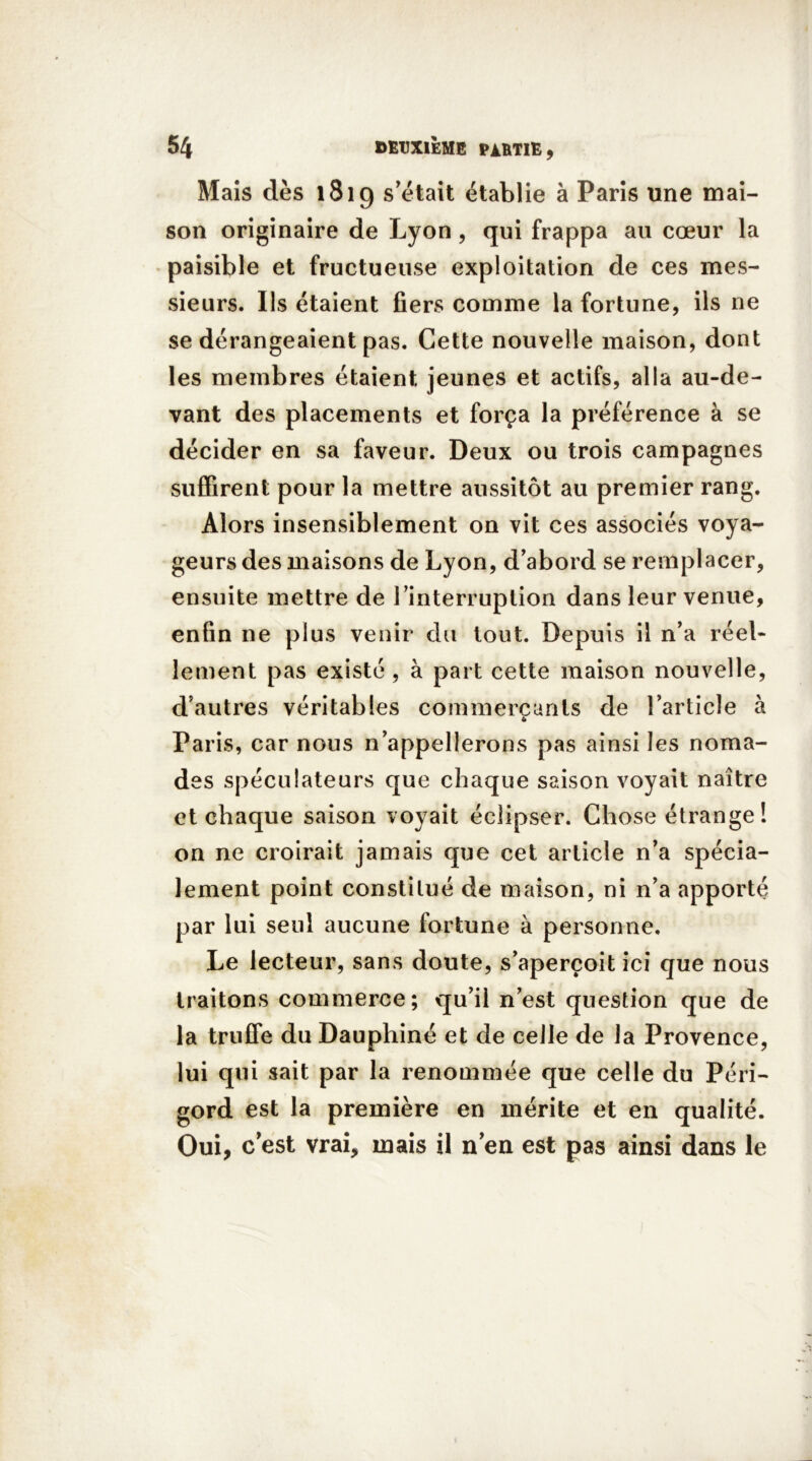 Mais dès 1819 s'était établie à Paris une mai- son originaire de Lyon, qui frappa au cœur la paisible et fructueuse exploitation de ces mes- sieurs. Ils étaient fiers comme la fortune, ils ne se dérangeaient pas. Cette nouvelle maison, dont les membres étaient jeunes et actifs, alla au-de- vant des placements et força la préférence à se décider en sa faveur. Deux ou trois campagnes suffirent pour la mettre aussitôt au premier rang. Alors insensiblement on vit ces associés voya- geurs des maisons de Lyon, d’abord se remplacer, ensuite mettre de l’interruption dans leur venue, enfin ne plus venir du tout. Depuis il n’a réel- lement pas existé , à part cette maison nouvelle, d’autres véritables commercants de l’article à 6 Paris, car nous n’appellerons pas ainsi les noma- des spéculateurs que chaque saison voyait naître et chaque saison voyait éclipser. Chose étrange! on ne croirait jamais que cet article n’a spécia- lement point constitué de maison, ni n’a apporté par lui seul aucune fortune à personne. Le lecteur, sans doute, s’aperçoit ici que nous traitons commerce; qu’il n’est question que de la truffe du Dauphiné et de celle de la Provence, lui qui sait par la renommée que celle du Péri- gord est la première en mérite et en qualité. Oui, c’est vrai, mais il nen est pas ainsi dans le