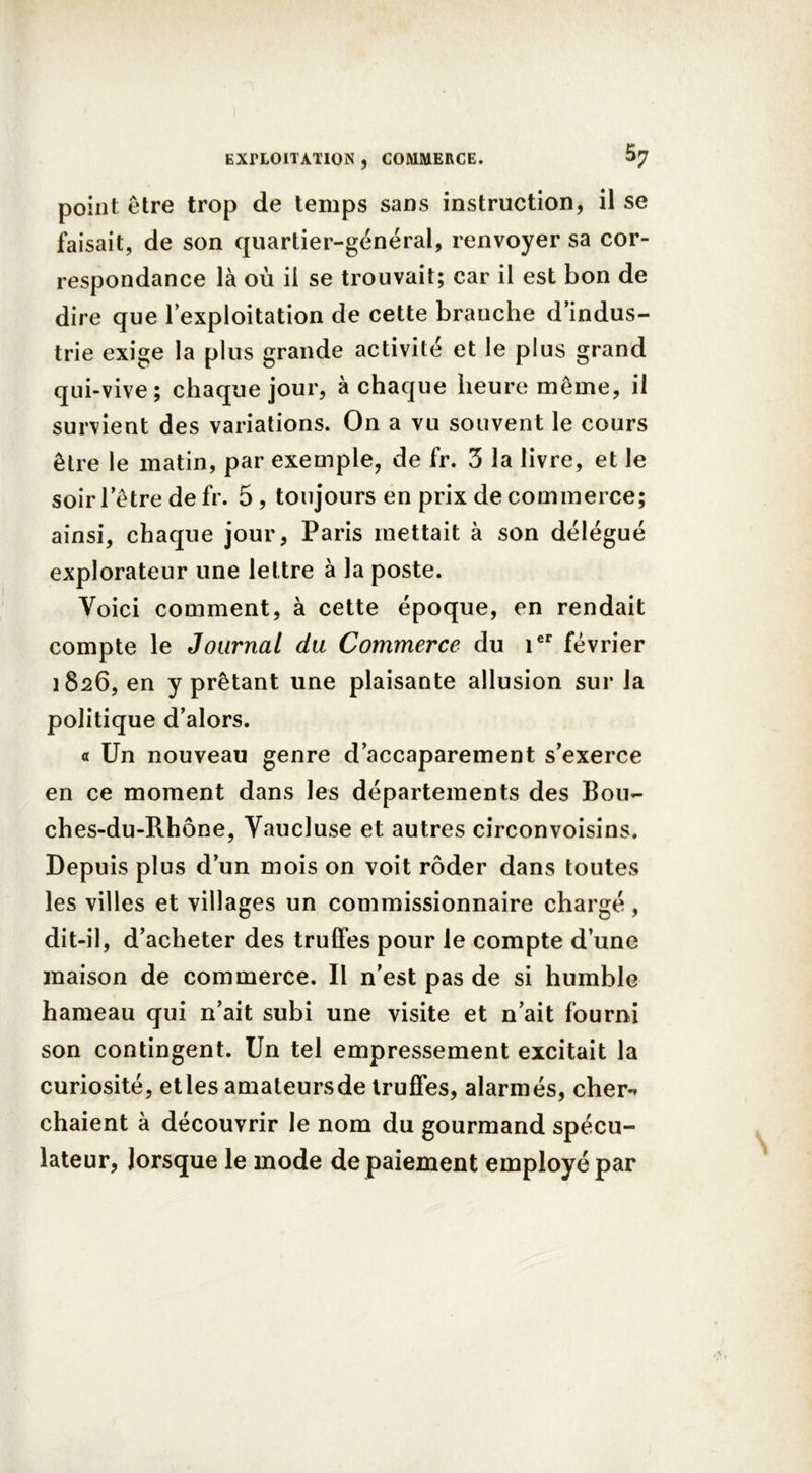 point être trop de temps sans instruction, il se faisait, de son quartier-général, renvoyer sa cor- respondance là où il se trouvait; car il est bon de dire que l’exploitation de cette branche d’indus- trie exige la plus grande activité et le plus grand qui-vive; chaque jour, à chaque heure même, il survient des variations. On a vu souvent le cours être le matin, par exemple, de fr. 3 la livre, et le soir letre de fr. 5, toujours en prix de commerce; ainsi, chaque jour, Paris mettait à son délégué explorateur une lettre à la poste. Voici comment, à cette époque, en rendait compte le Journal du Commerce du 1er février 1826, en y prêtant une plaisante allusion sur la politique d’alors. « Un nouveau genre d’accaparement s’exerce en ce moment dans les départements des Bou- ches-du-Rhône, Vaucluse et autres circonvoisins. Depuis plus d’un mois on voit rôder dans toutes les villes et villages un commissionnaire chargé, dit-il, d’acheter des truffes pour le compte d’une maison de commerce. Il n’est pas de si humble hameau qui n’ait subi une visite et n’ait fourni son contingent. Un tel empressement excitait la curiosité, etles amateursde truffes, alarmés, cher*» chaient à découvrir le nom du gourmand spécu- lateur, lorsque le mode de paiement employé par