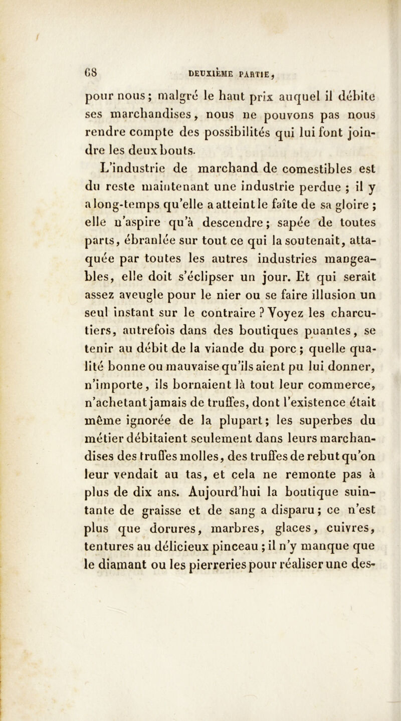 pour nous; malgré le haut prix auquel il débite ses marchandises, nous ne pouvons pas nous rendre compte des possibilités qui lui font join- dre les deux bouts. L’industrie de marchand de comestibles est du reste maintenant une industrie perdue ; il y a long-temps qu’elle a atteint le faîte de sa gloire ; elle n’aspire qu’à descendre; sapée de toutes parts, ébranlée sur tout ce qui la soutenait, atta- quée par toutes les autres industries mangea- bles, elle doit s’éclipser un jour. Et qui serait assez aveugle pour le nier ou se faire illusion un seul instant sur le contraire ? Voyez les charcu- tiers, autrefois dans des boutiques puantes, se tenir au débit de la viande du porc ; quelle qua- lité bonne ou mauvaise qu’ils aient pu lui donner, n’importe, ils bornaient là tout leur commerce, n’achetant jamais de truffes, dont l’existence était même ignorée de la plupart; les superbes du métier débitaient seulement dans leurs marchan- dises des truffes molles, des truffes de rebut qu’on leur vendait au tas, et cela ne remonte pas à plus de dix ans. Aujourd’hui la boutique suin- tante de graisse et de sang a disparu; ce n’est plus que dorures, marbres, glaces, cuivres, tentures au délicieux pinceau ; il n’y manque que le diamant ou les pierreries pour réaliser une des-