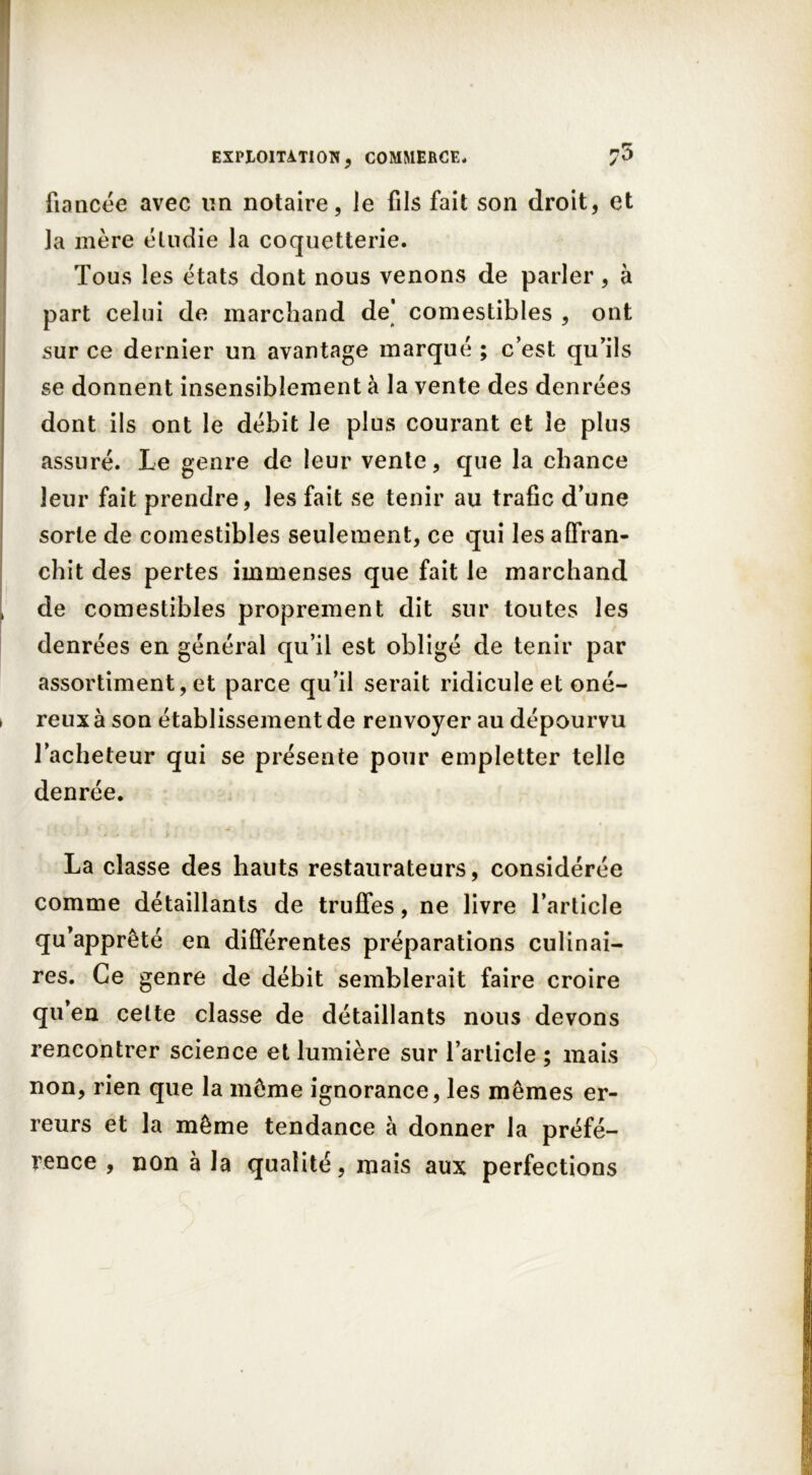 fiancée avec lin notaire, le fils fait son droit, et Ja mère étudie la coquetterie. Tous les états dont nous venons de parler, à part celui de marchand de' comestibles , ont sur ce dernier un avantage marqué ; c’est qu’ils se donnent insensiblement à la vente des denrées dont ils ont le débit le plus courant et le plus assuré. Le genre de leur vente, que la chance leur fait prendre, les fait se tenir au trafic d’une sorte de comestibles seulement, ce qui les affran- chit des pertes immenses que fait le marchand de comestibles proprement dit sur toutes les denrées en général qu’il est obligé de tenir par assortiment, et parce qu’il serait ridicule et oné- reux à son établissement de renvoyer au dépourvu l’acheteur qui se présente pour empletter telle denrée. La classe des hauts restaurateurs, considérée comme détaillants de truffes, ne livre l’article qu’apprêté en différentes préparations culinai- res. Ce genre de débit semblerait faire croire qu’en celte classe de détaillants nous devons rencontrer science et lumière sur l’article ; mais non, rien que la même ignorance, les mêmes er- reurs et la même tendance à donner la préfé- rence , non à la qualité, mais aux perfections