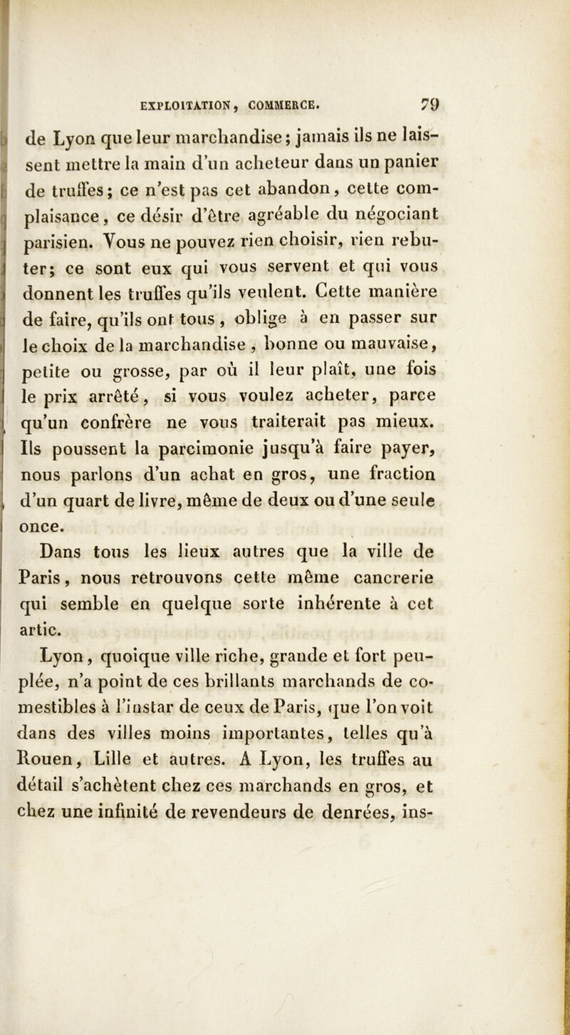 de Lyon que leur marchandise ; jamais ils ne lais- sent mettre la main d’un acheteur dans un panier I de truffes; ce n’est pas cet abandon, cette com- plaisance , ce désir d’être agréable du négociant I parisien. Vous ne pouvez rien choisir, rien rebu- I ter; ce sont eux qui vous servent et qui vous i donnent les truffes qu’ils veulent. Cette manière ) de faire, qu’ils ont tous , oblige à en passer sur le choix de la marchandise , bonne ou mauvaise, petite ou grosse, par où il leur plaît, une fois le prix arrêté, si vous voulez acheter, parce qu’un confrère ne vous traiterait pas mieux. Ils poussent la parcimonie jusqu’à faire payer, nous parlons d’un achat en gros, une fraction 1 d’un quart de livre, même de deux ou d’une seule i once. Dans tous les lieux autres que la ville de Paris, nous retrouvons cette même cancrerie qui semble en quelque sorte inhérente à cet artic. Lyon, quoique ville riche, grande et fort peu- plée, n’a point de ces brillants marchands de co- mestibles à l’instar de ceux de Paris, que l’on voit dans des villes moins importantes, telles qu’à Rouen, Lille et autres. A Lyon, les truffes au détail s’achètent chez ces marchands en gros, et chez une infinité de revendeurs de denrées, ins-