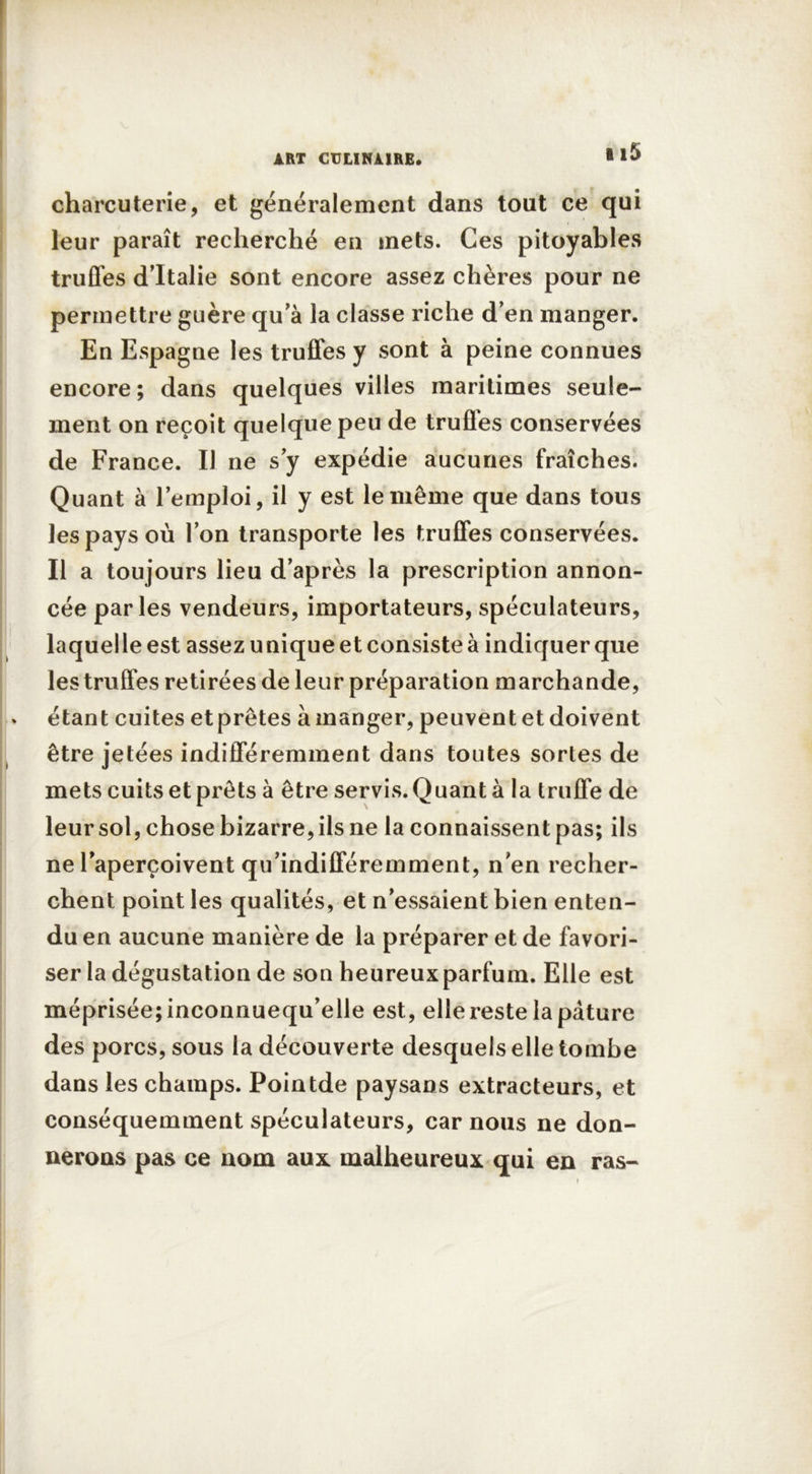 charcuterie, et généralement dans tout ce qui leur paraît recherché en mets. Ces pitoyables truffes d’Italie sont encore assez chères pour ne permettre guère qu’à la classe riche d’en manger. En Espagne les truffes y sont à peine connues encore; dans quelques villes maritimes seule- ment on reçoit quelque peu de trufles conservées de France. Il ne s y expédie aucunes fraîches. Quant à l'emploi, il y est le même que dans tous les pays où l’on transporte les truffes conservées. Il a toujours lieu d’après la prescription annon- cée parles vendeurs, importateurs, spéculateurs, laquelle est assez unique et consiste à indiquer que les truffes retirées de leur préparation marchande, étant cuites etprêtes à manger, peuvent et doivent être jetées indifféremment dans toutes sortes de mets cuits et prêts à être servis. Quant à la truffe de leursol, chose bizarre, ils ne la connaissent pas; ils ne l’aperçoivent qu’indifféremment, n’en recher- chent point les qualités, et n’essaient bien enten- du en aucune manière de la préparer et de favori- ser la dégustation de son heureux parfum. Elle est méprisée; inconnuequ’elle est, elle reste la pâture des porcs, sous la découverte desquels elle tombe dans les champs. Pointde paysans extracteurs, et conséquemment spéculateurs, car nous ne don- nerons pas ce nom aux malheureux qui en ras-