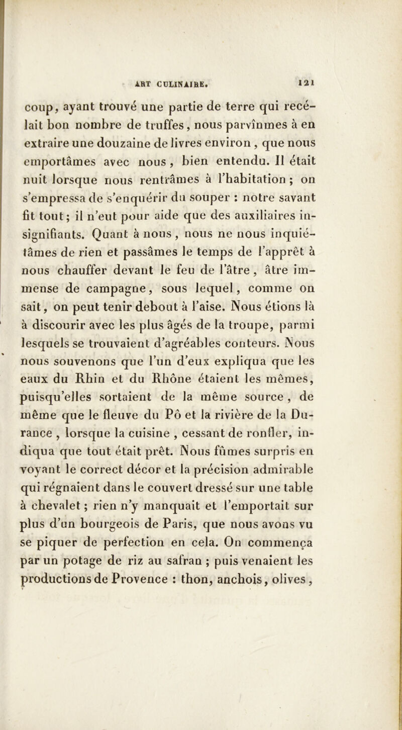 coup, ayant trouvé une partie de terre qui rece- lait bon nombre de truffes, nous parvînmes à en extraire une douzaine de livres environ, que nous emportâmes avec nous , bien entendu. II était nuit lorsque nous rentrâmes à l'habitation ; on s’empressa de s’enquérir du souper : notre savant fit tout; il n’eut pour aide que des auxiliaires in- signifiants. Quant à nous, nous ne nous inquié- tâmes de rien et passâmes le temps de l’apprêt à nous chauffer devant le feu de latre , âtre im- mense de campagne, sous lequel, comme on sait, on peut tenir debout â l’aise. Nous étions là à discourir avec les plus âgés de la troupe, parmi lesquels se trouvaient d’agréables conteurs. Nous nous souvenons que l’un d’eux expliqua que les eaux du Rhin et du Rhône étaient les mêmes, puisqu’elles sortaient de la même source , de même que le fleuve du Pô et la rivière de la Du- rance , lorsque la cuisine , cessant de ronfler, in- diqua que tout était prêt. Nous fûmes surpris en voyant le correct décor et la précision admirable qui régnaient dans le couvert dressé sur une table à chevalet ; rien n’y manquait et l’emportait sur plus d’un bourgeois de Paris, que nous avons vu se piquer de perfection en cela. On commença par un potage de riz au safran ; puis venaient les productions de Provence : thon, anchois, olives,