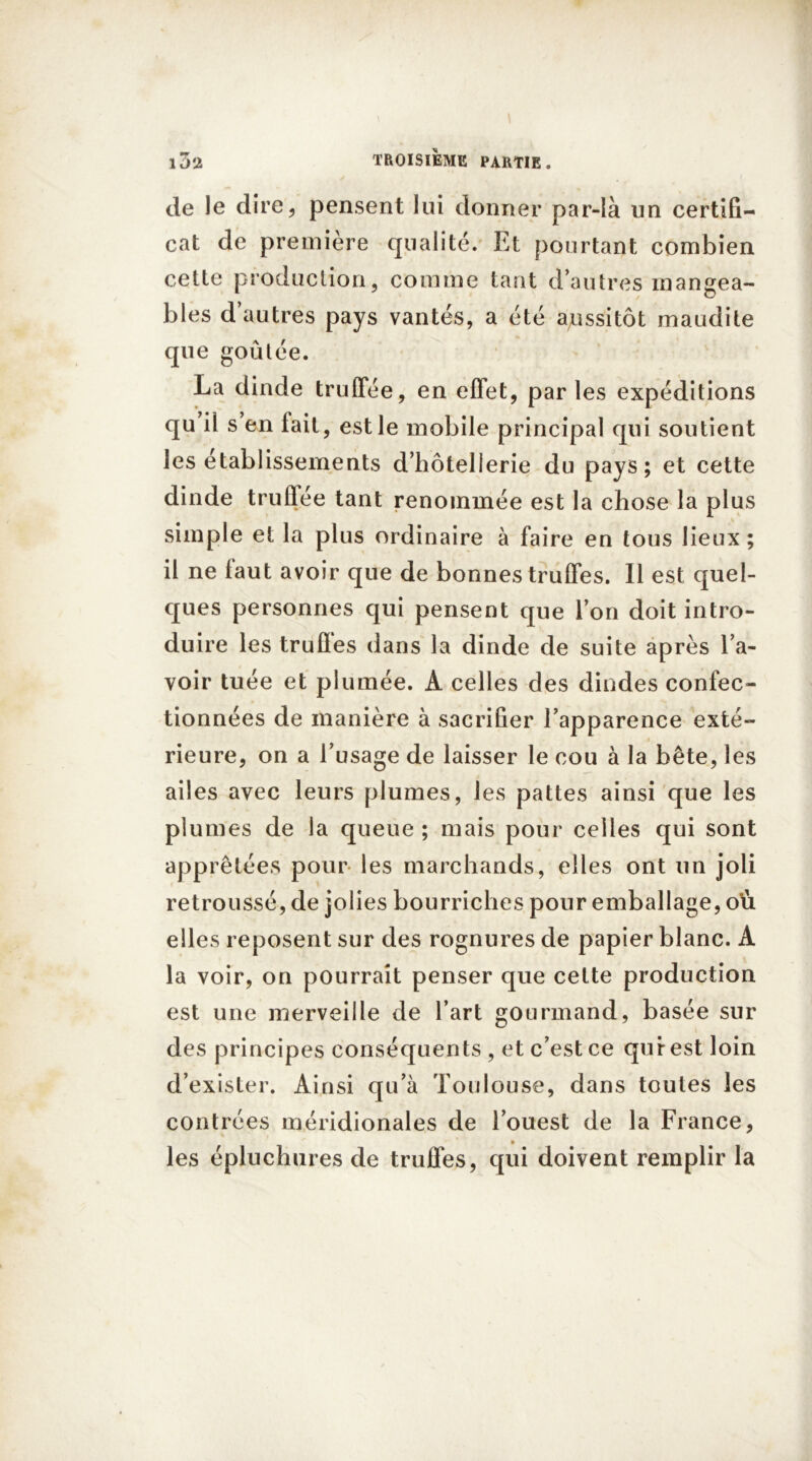 de le dire, pensent lui donner par-là un certifi- cat de première qualité. Et pourtant combien cette production, comme tant d’autres mangea- bles d’autres pays vantés, a été aussitôt maudite que goûtée. La dinde truffée, en effet, par les expéditions qu il s en fait, est le mobile principal qui soutient les établissements d’hôtellerie du pays; et cette dinde truffée tant renommée est la chose la plus simple et la plus ordinaire à faire en tous lieux ; il ne faut avoir que de bonnes truffes. Il est quel- ques personnes qui pensent que l’on doit intro- duire les truffes dans la dinde de suite après l’a- voir tuée et plumée. A celles des dindes confec- tionnées de manière à sacrifier l’apparence exté- rieure, on a l’usage de laisser le cou à la bête, les ailes avec leurs plumes, les pattes ainsi que les plumes de la queue; mais pour celles qui sont apprêtées pour les marchands, elles ont un joli retroussé, de jolies bourriches pour emballage, où elles reposent sur des rognures de papier blanc. A la voir, on pourrait penser que cette production est une merveille de l’art gourmand, basée sur des principes conséquents , et c’est ce qui-est loin d’exister. Ainsi qu’à Toulouse, dans toutes les contrées méridionales de l’ouest de la France, % les épluchures de truffes, qui doivent remplir la