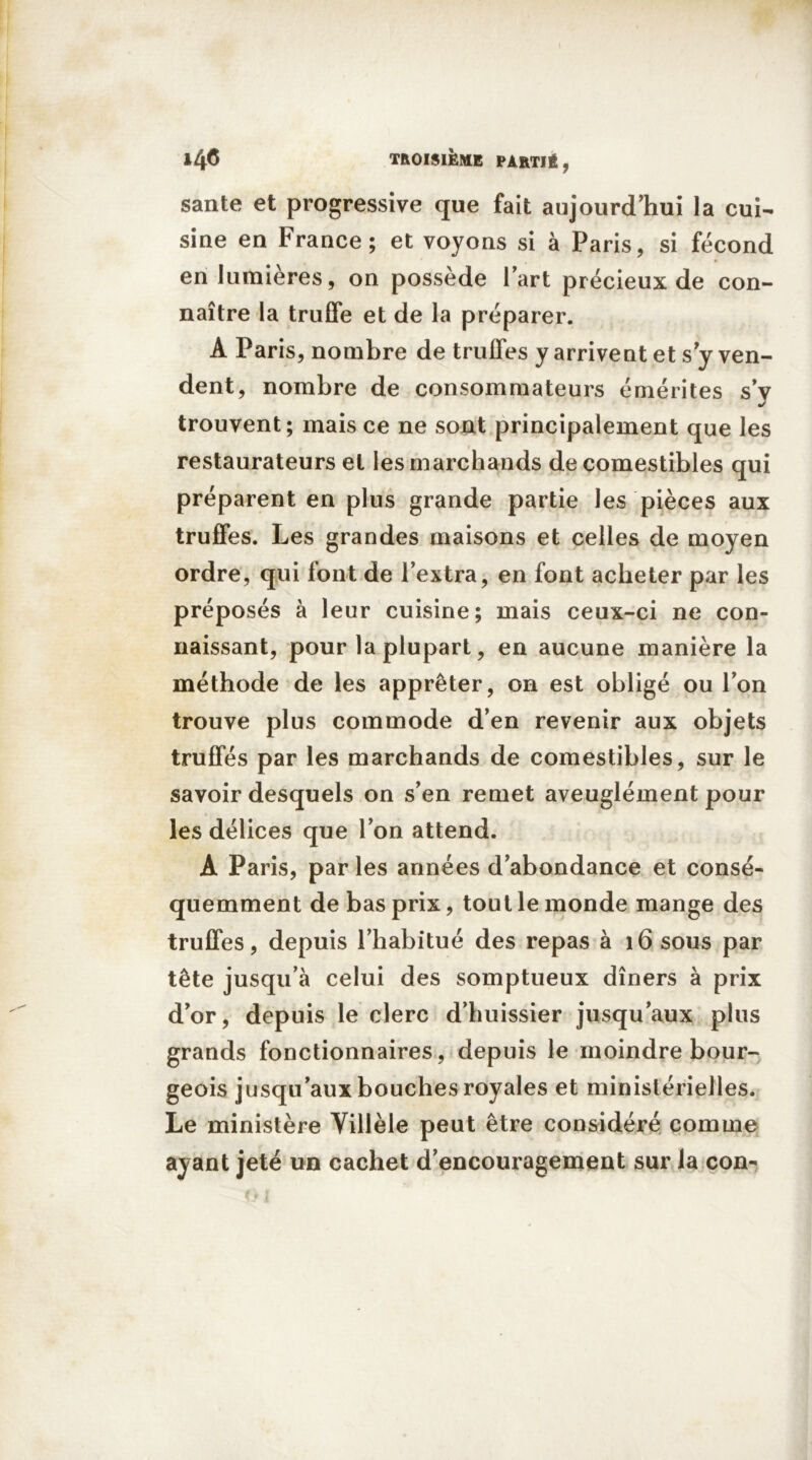 santé et progressive que fait aujourd’hui la cui- sine en France; et voyons si à Paris, si fécond en lumières, on possède Part précieux de con- naître la truffe et de la préparer. A Paris, nombre de truffes y arrivent et s y ven- dent, nombre de consommateurs émérites sy •/ trouvent; mais ce ne sont principalement que les restaurateurs et les marchands de comestibles qui préparent en plus grande partie les pièces aux truffes. Les grandes maisons et celles de moyen ordre, qui font de l’extra, en font acheter par les préposés à leur cuisine; mais ceux-ci ne con- naissant, pour la plupart, en aucune manière la méthode de les apprêter, on est obligé ou l’on trouve plus commode d’en revenir aux objets truffés par les marchands de comestibles, sur le savoir desquels on s’en remet aveuglément pour les délices que l’on attend. A Paris, par les années d’abondance et consé- quemment de bas prix, tout le monde mange des truffes, depuis l’habitué des repas à 16 sous par tête jusqu’à celui des somptueux dîners à prix d’or, depuis le clerc d’huissier jusqu’aux plus grands fonctionnaires, depuis le moindre bour- geois jusqu’aux bouches royales et ministérielles. Le ministère Yillèle peut être considéré comme ayant jeté un cachet d’encouragement sur la con-