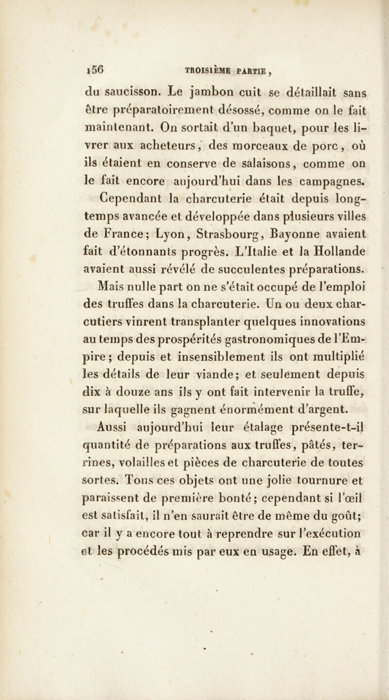 du saucisson. Le jambon cuit se détaillait sans être préparatoirement désossé, comme on le fait maintenant. On sortait d’un baquet, pour les li- vrer aux acheteurs, des morceaux de porc, où ils étaient en conserve de salaisons, comme on le fait encore aujourd’hui dans les campagnes. Cependant la charcuterie était depuis long- temps avancée et développée dans plusieurs villes de France; Lyon, Strasbourg, Bayonne avaient fait d’étonnants progrès. L’Italie et la Hollande avaient aussi révélé de succulentes préparations. Mais nulle part on ne s’était occupé de l’emploi des truffes dans la charcuterie. Un ou deux char- cutiers vinrent transplanter quelques innovations au temps des prospérités gastronomiques de l’Em- pire ; depuis et insensiblement ils ont multiplié les détails de leur viande; et seulement depuis dix à douze ans ils y ont fait intervenir la truffe, sur laquelle ils gagnent énormément d’argent. Aussi aujourd’hui leur étalage présente-t-il quantité de préparations aux truffes, pâtés, ter- rines, volailles et pièces de charcuterie de toutes sortes. Tous ces objets ont une jolie tournure et paraissent de première bonté; cependant si l’œil est satisfait, il n’en saurait être de même du goût; car il y a encore tout à reprendre sur l’exécution et les procédés mis par eux en usage. En effet, à