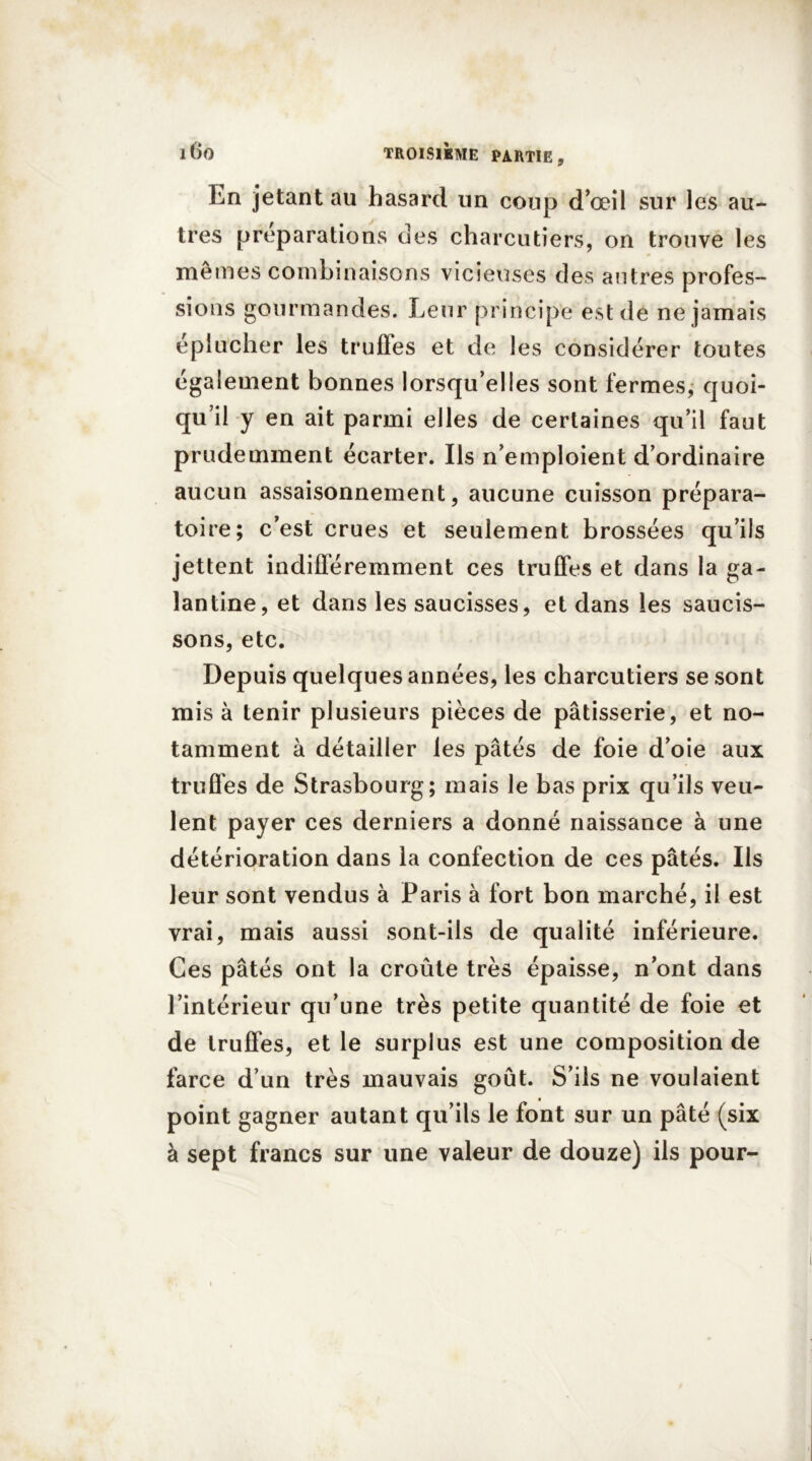 En jetant au hasard un coup d’œil sur les au- tres préparations des charcutiers, on trouve les mêmes combinaisons vicieuses des autres profes- sions gourmandes. Leur principe est de ne jamais éplucher les truffes et de les considérer toutes également bonnes lorsqu’elles sont fermes, quoi- qu’il y en ait parmi elles de certaines qu’il faut prudemment écarter. Ils n’emploient d’ordinaire aucun assaisonnement, aucune cuisson prépara- toire; c’est crues et seulement brossées qu’ils jettent indifféremment ces truffes et dans la ga- lantine, et dans les saucisses, et dans les saucis- sons, etc. Depuis quelques années, les charcutiers se sont mis à tenir plusieurs pièces de pâtisserie, et no- tamment à détailler les pâtés de foie d’oie aux truffes de Strasbourg; mais le bas prix qu’ils veu- lent payer ces derniers a donné naissance à une détérioration dans la confection de ces pâtés. Ils leur sont vendus à Paris à fort bon marché, il est vrai, mais aussi sont-ils de qualité inférieure. Ces pâtés ont la croûte très épaisse, n’ont dans l’intérieur qu’une très petite quantité de foie et de truffes, et le surplus est une composition de farce d’un très mauvais goût. S’ils ne voulaient point gagner autant qu’ils le font sur un pâté (six à sept francs sur une valeur de douze) ils pour-