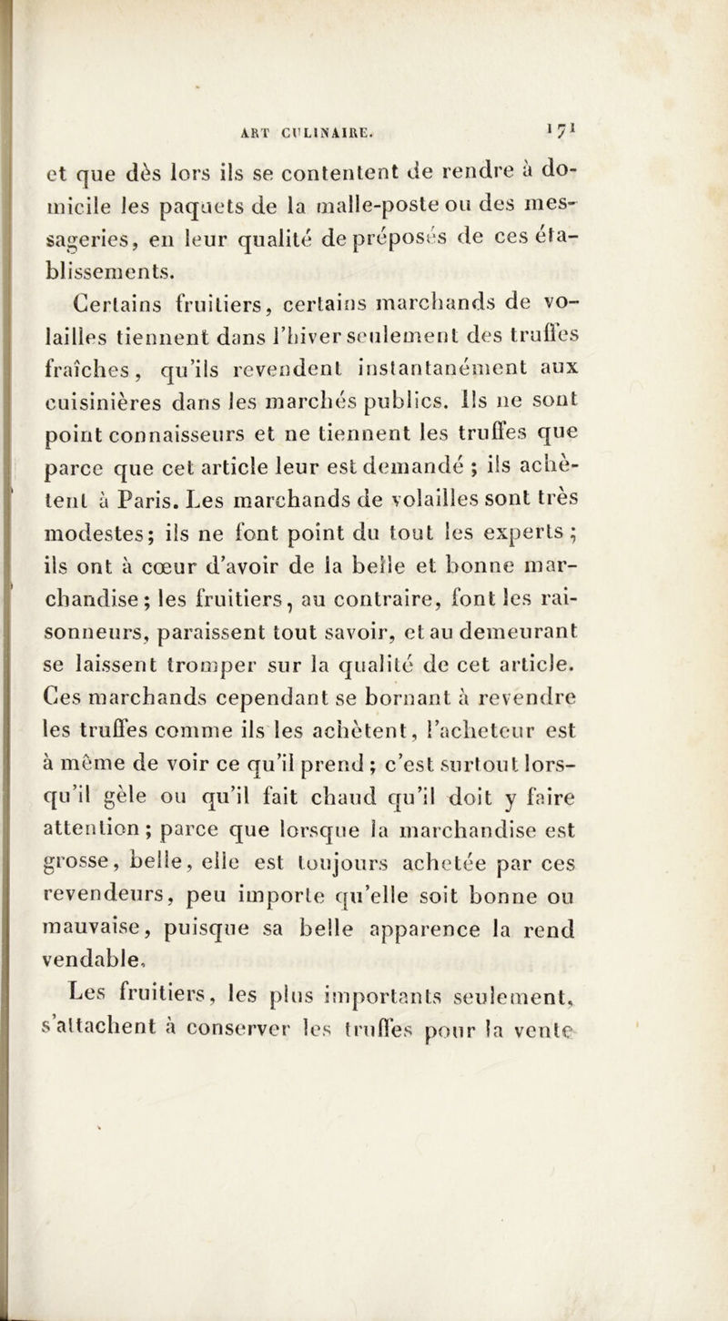 et que dès lors ils se contentent de rendre à do- micile les paquets de la malle-poste ou des mes- sageries, en leur qualité de préposés de ces éta- blissements. Certains fruitiers, certains marchands de vo- lailles tiennent dans l’hiver seulement des trulles fraîches, qu’ils revendent instantanément aux cuisinières dans les marchés publics, ils ne sont point connaisseurs et ne tiennent les truffes que parce que cet article leur est demandé ; ils achè- tent à Paris. Les marchands de volailles sont très modestes; ils ne font point du tout les experts; ils ont à cœur d’avoir de la beile et bonne mar- chandise; les fruitiers, au contraire, font les rai- sonneurs, paraissent tout savoir, et au demeurant se laissent tromper sur la qualité de cet article. Ces marchands cependant se bornant à revendre les truffes comme ils les achètent, l’acheteur est à meme de voir ce qu’il prend ; c’est surtout lors- qu’il gèle ou qu’il fait chaud qu’il doit y faire attention; parce que lorsque la marchandise est grosse, belle, elle est toujours achetée par ces revendeurs, peu importe qu’elle soit bonne ou mauvaise, puisque sa belle apparence la rend vendable. Les fruitiers, les plus importants seulement, s attachent à conserver les trulles pour la vente