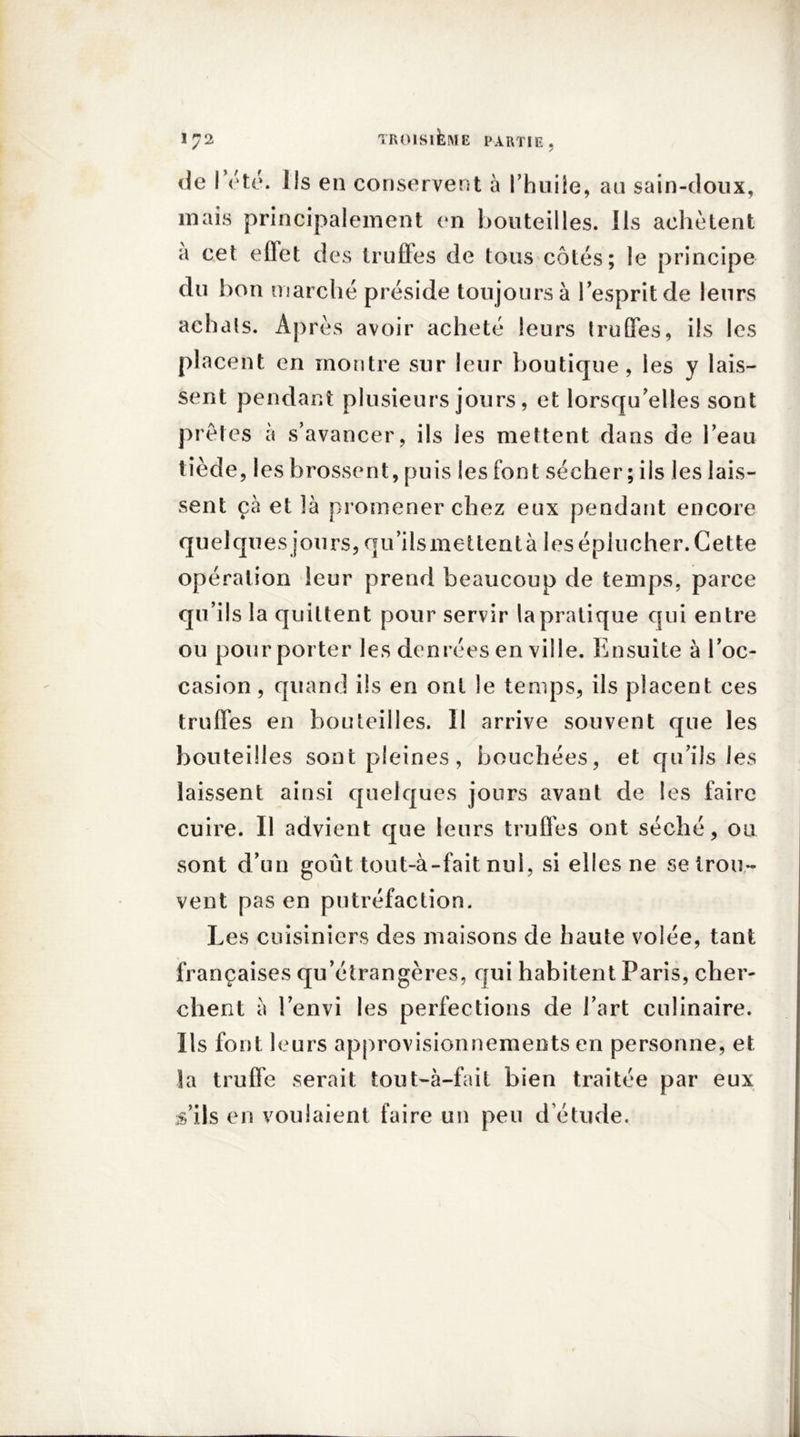 de I été. Jls en conservent à l’huile, au sain-doux, mais principalement en bouteilles. Ils achètent a cet effet des truffes de tous côtés; le principe du bon marché préside toujours à l’esprit de leurs achats. Après avoir acheté leurs truffes, ils les placent en montre sur leur boutique, les y lais- sent pendant plusieurs jours, et lorsqu’elles sont prêtes à s’avancer, ils les mettent dans de l’eau tiède, les brossent, puis les font sécher ; ils les lais- sent çà et là promener chez eux pendant encore quelques jours, qu’ils mettent à 1 es éplucher. Cette opération leur prend beaucoup de temps, parce qu’ils la quittent pour servir la pratique qui entre ou pour porter les denrées en ville. Ensuite à l’oc- casion , quand ils en ont le temps, ils placent ces truffes en bouteilles. Il arrive souvent que les bouteilles sont pleines, bouchées, et qu’ils les laissent ainsi quelques jours avant de les faire cuire. Il advient que leurs truffes ont séché, ou sont d’un goût tout-à-fait nul, si elles ne se trou- vent pas en putréfaction. Les cuisiniers des maisons de haute volée, tant françaises qu’étrangères, qui habitent Paris, cher- chent à l’envi les perfections de l’art culinaire. Ils font leurs approvisionnements en personne, et la truffe serait tout-à-fait bien traitée par eux &’ils en voulaient faire un peu d’étude.