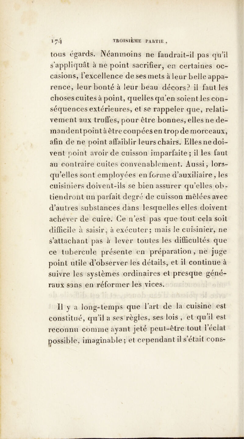 tous égards. Néanmoins ne faudrait-il pas qu’il s’appliquât à ne point sacrifier, en certaines oc- casions, l’excellence de ses mets à leur belle appa- rence, leur bonté à leur beau décors? il faut les choses cuites à point, quelles qu’en soient les con- séquences extérieures, et se rappeler que, relati- vement aux truffes, pour être bonnes, elles ne de- mandentpoint à être coupées en trop de morceaux, afin de ne point affaiblir leurs chairs. Elles nedoi- vent point avoir de cuisson imparfaite; il les faut au contraire cuites convenablement. Aussi, lors- qu'elles sont employées en forme d’auxiliaire , les cuisiniers doivent-ils se bien assurer qu’elles ob- tiendront un parfait degré de cuisson mêlées avec d’autres substances dans lesquelles elles doivent achever de cuire. Ce n’est pas que tout cela soit difficile à saisir, à exécuter; mais le cuisinier, ne s’attachant pas à lever toutes les difficultés que ce tubercule présente en préparation, ne juge point utile d’observer les détails, et il continue à suivre les systèmes ordinaires et presque géné- raux sans en réformer les vices. 11 y a long-temps que l’art de la cuisine est constitué, qu’il a ses règles, ses lois , et qu il est reconnu comme ayant jeté peut-être tout 1 éclat possible, imaginable; et cependant il s’était cons-