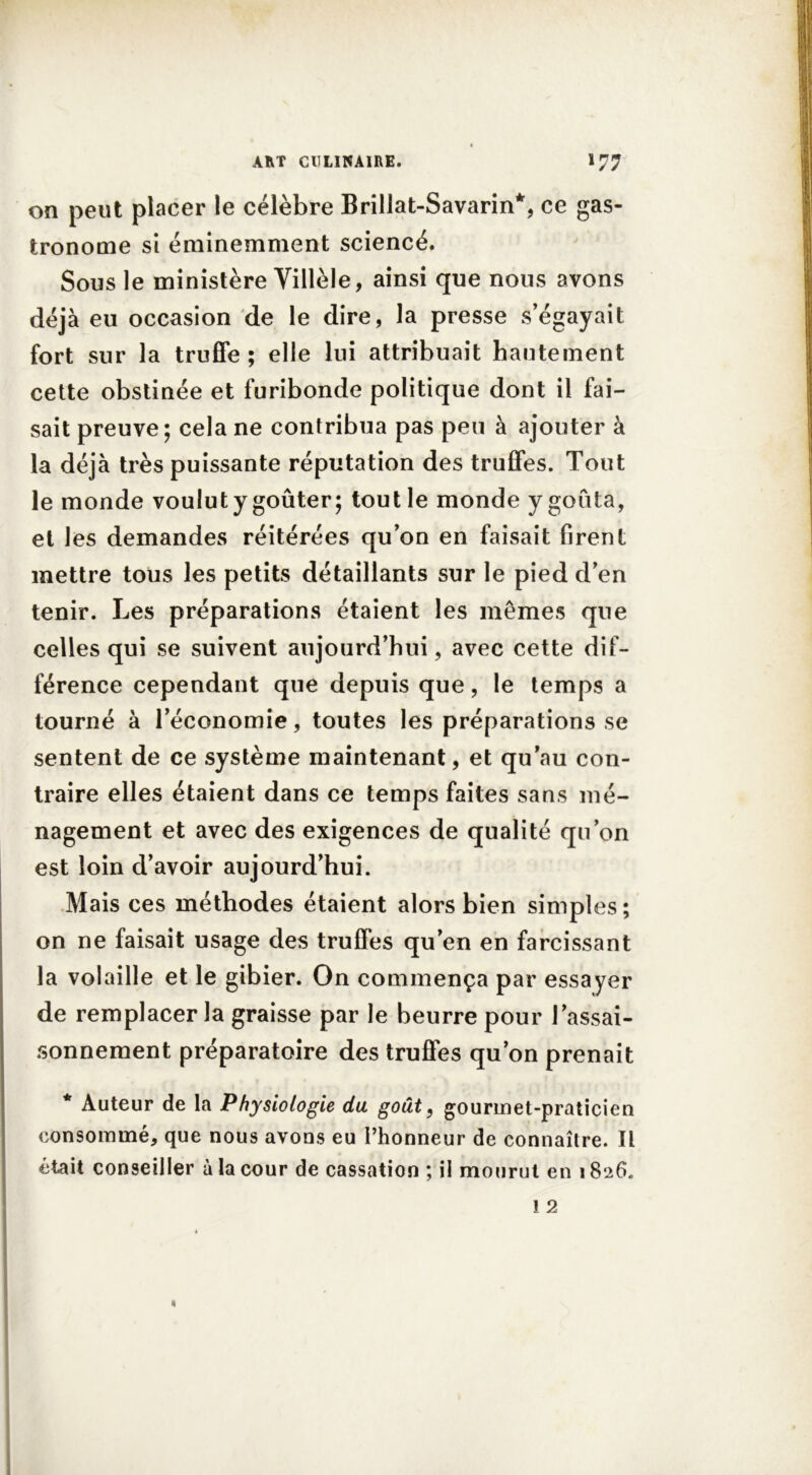 on peut placer le célèbre Rrillat-Savarin*, ce gas- tronome si éminemment sciencé. Sous le ministère Villèle, ainsi que nous avons déjà eu occasion de le dire, la presse s’égayait fort sur la truffe ; elle lui attribuait hautement cette obstinée et furibonde politique dont il fai- sait preuve; cela ne contribua pas peu à ajouter à la déjà très puissante réputation des truffes. Tout le monde voulut y goûter; tout le monde y goûta, et les demandes réitérées qu’on en faisait firent mettre tous les petits détaillants sur le pied d’en tenir. Les préparations étaient les mêmes que celles qui se suivent aujourd’hui, avec cette dif- férence cependant que depuis que, le temps a tourné à l’économie, toutes les préparations se sentent de ce système maintenant, et qu’au con- traire elles étaient dans ce temps faites sans mé- nagement et avec des exigences de qualité qu’on est loin d’avoir aujourd’hui. Mais ces méthodes étaient alors bien simples; on ne faisait usage des truffes qu’en en farcissant la volaille et le gibier. On commença par essayer de remplacer la graisse par le beurre pour l’assai- sonnement préparatoire des truffes qu’on prenait * Auteur de la Physiologie du goût, gourmet-praticien consommé, que nous avons eu l’honneur de connaître. Il était conseiller à la cour de cassation ; il mourut en 1826.