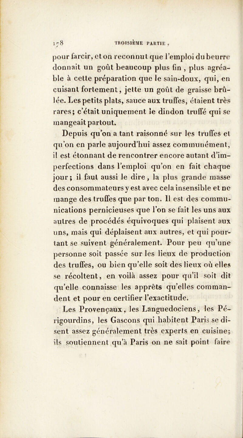 pour farcir, et on reconnut que l’emploi du beurre donnait un goût beaucoup plus fin , plus agréa- ble à cette préparation que le sain-doux, qui, en cuisant fortement, jette un goût de graisse brû- lée. Les petits plats, sauce aux truffes, étaient très rares; c’était uniquement îe dindon truffé qui se mangeait partout. Depuis qu’on a tant raisonné sur les truffes et qu’on en parle aujourd’hui assez communément, il est étonnant de rencontrer encore autant d’im- perfections dans l’emploi qu’on en fait chaque jour; il faut aussi le dire, la plus grande masse des consommateurs y est avec cela insensible et ne mange des truffes que par ton. Il est des commu- nications pernicieuses que l’on se fait les uns aux autres de procédés équivoques qui plaisent aux uns, mais qui déplaisent aux autres, et qui pour- tant se suivent généralement. Pour peu qu’une personne soit passée sur les lieux de production des truffes, ou bien qu’elle soit des lieux où elles se récoltent, en voilà assez pour qu’il soit dit qu’elle connaisse les apprêts qu’elles comman- dent et pour en certifier l’exactitude. Les Provençaux, les Languedociens, les Pé- rigourdins, les Gascons qui habitent Paris se di- sent assez généralement très experts en cuisine; ils soutiennent qu’à Paris on ne sait point faire