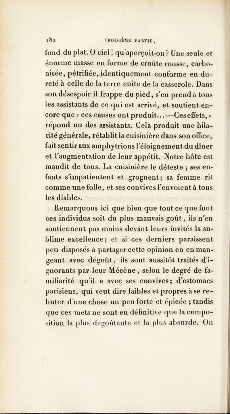 tond du plat. O ciel ! qu'aperçoit-on ? Une seule et énorme masse en forme de croûte rousse, carbo- nisée, pétrifiée, identiquement conforme en du- reté à celle de la terre cuite de la casserole. Dans son désespoir il frappe du pied, s'en prend à tous les assistants de ce qui est arrivé, et soutient en- core que « ces causes ont produit...—Ces effets,» répond un des assistants. Cela produit une hila- rité générale, rétablit la cuisinière dans son office, fait sentir aux amphy trions l'éloignement du dîner et l'augmentation de leur appétit. Notre hôte est maudit de tous. La cuisinière le déteste ; ses en- fants s'impatientent et grognent; sa femme rit comme une folle, et ses convives l'envoient à tous les diables. Remarquons ici que bien que tout ce que font ces individus soit du plus mauvais goût, ils n'en soutiennent pas moins devant leurs invités la su- blime excellence; et si ces derniers paraissent peu disposés à partager cette opinion en en man- geant avec dégoût, ils sont aussitôt traités d'i- gnorants par leur Mécène, selon le degré de fa- miliarité qu’il a avec ses convives; d'estomacs parisiens, qui veut dire faibles et propres à se re- buter d'une chose un peu forte et épicée ; tandis que ces mets ne sont en définitive que la compo- sition la plus dégoûtante et la plus absurde. On