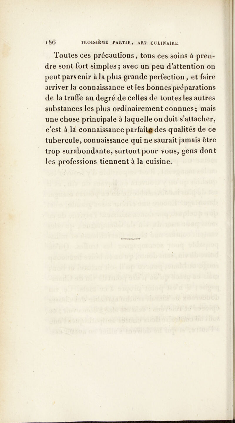 Toutes ces précautions , tous ces soins à pren- dre sont fort simples ; avec un peu d’attention on peut parvenir à la plus grande perfection, et faire arriver la connaissance et les bonnes préparations de la truffe au degré de celles de toutes les autres substances les plus ordinairement connues; mais une chose principale à laquelle on doit s’attacher, c’est à la connaissance parfaite des qualités de ce tubercule, connaissance qui ne saurait jamais être trop surabondante, surtout pour vous, gens dont les professions tiennent à la cuisine.