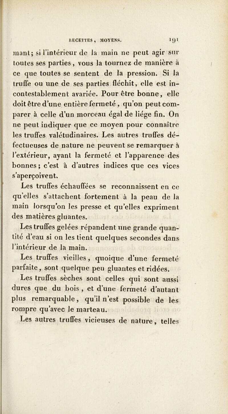 niant; si l’intérieur de la main ne peut agir sur toutes ses parties, vous la tournez de manière à ce que toutes se sentent de la pression. Si la truffe ou line de ses parties fléchit, elle est in- contestablement avariée. Pour être bonne, elle doit être dune entière fermeté , qu’on peut com- parer à celle d’un morceau égal de liège fin. On ne peut indiquer que ce moyen pour connaître les truffes valétudinaires. Les autres truffes dé- fectueuses de nature ne peuvent se remarquer à l’extérieur, ayant la fermeté et l’apparence des bonnes ; c’est à d’autres indices que ces vices s’aperçoivent. Les truffes échauffées se reconnaissent en ce quelles s’attachent fortement à la peau de la main lorsqu’on les presse et qu’elles expriment des matières gluantes. Les truffes gelées répandent une grande quan- tité d’eau si on les tient quelques secondes dans l’intérieur de la main. Les truffes vieilles, quoique d’une fermeté parfaite, sont quelque peu gluantes et ridées. Les truffes sèches sont celles qui sont aussi dures que du bois, et d’une fermeté d’autant plus remarquable, qu’il n’est possible de les rompre qu’avec le marteau. Les autres truffes vicieuses de nature, telles