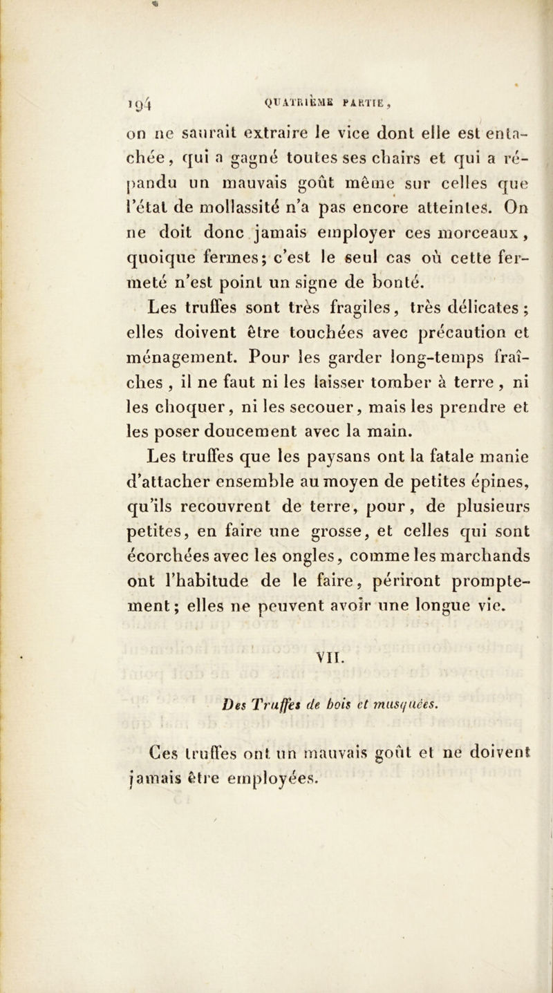 on ae saurait extraire Je vice dont elle est enta- chée, qui a gagné toutes ses chairs et qui a ré- pandu un mauvais goût même sur celles que l’état de mollassité n’a pas encore atteintes. On ne doit donc jamais employer ces morceaux , quoique fermes; c’est le seul cas où cette fer- meté n’est point un signe de bonté. Les truffes sont très fragiles, très délicates ; elles doivent être touchées avec précaution et ménagement. Pour les garder long-temps fraî- ches , il ne faut ni les laisser tomber à terre, ni les choquer, ni les secouer, mais les prendre et les poser doucement avec la main. Les truffes que les paysans ont la fatale manie d’attacher ensemble au moyen de petites épines, qu’ils recouvrent de terre, pour, de plusieurs petites, en faire une grosse, et celles qui sont écorchées avec les ongles, comme les marchands ont l’habitude de le faire, périront prompte- ment ; elles ne peuvent avoir une longue vie. VII. Des Truffes de bois et musquées. Ces truffes ont un mauvais goût et ne doivent jamais être employées.