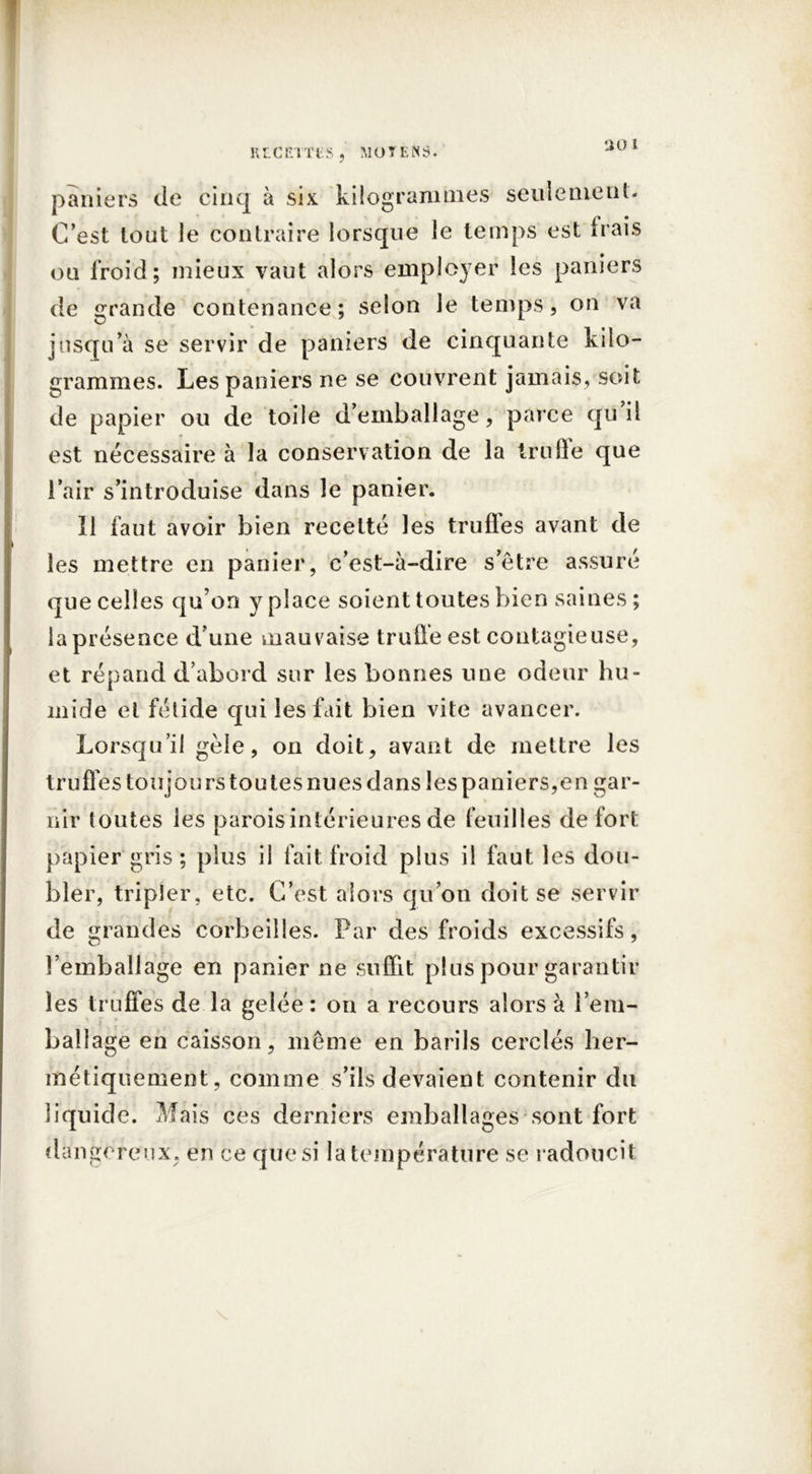 •JO l paniers de cinq à six kilogrammes seulement. C’est tout le contraire lorsque le temps est irais ou froid; mieux vaut alors employer les paniers de grande contenance; selon le temps, on va jusqu’à se servir de paniers de cinquante kilo- grammes. Les paniers ne se couvrent jamais, soit de papier ou de toile d’emballage, parce qu il est nécessaire à la conservation de la trufte que l’air s’introduise dans le panier. Il faut avoir bien recette les truffes avant de les mettre en panier, c’est-à-dire s’être assuré que celles qu’on y place soient toutes bien saines; la présence d’une mauvaise truffe est contagieuse, et répand d’abord sur les bonnes une odeur hu- mide et fétide qui les fait bien vite avancer. Lorsqu’il gèle, on doit, avant de mettre les truffes toujours toutes nues dans les paniers,en gar- nir toutes les paroisintérieures de feuilles de fort papier gris; plus il fait froid plus il faut les dou- bler, tripier, etc. C’est alors qu’on doit se servir de grandes corbeilles. Par des froids excessifs, l’emballage en panier ne suffit plus pour garantir les truffes de la gelée: on a recours alors à l’em- ballage en caisson, même en barils cerclés her- métiquement, comme s’ils devaient contenir du liquide. Mais ces derniers emballages sont fort dangereux, en ce que si la température se radoucit