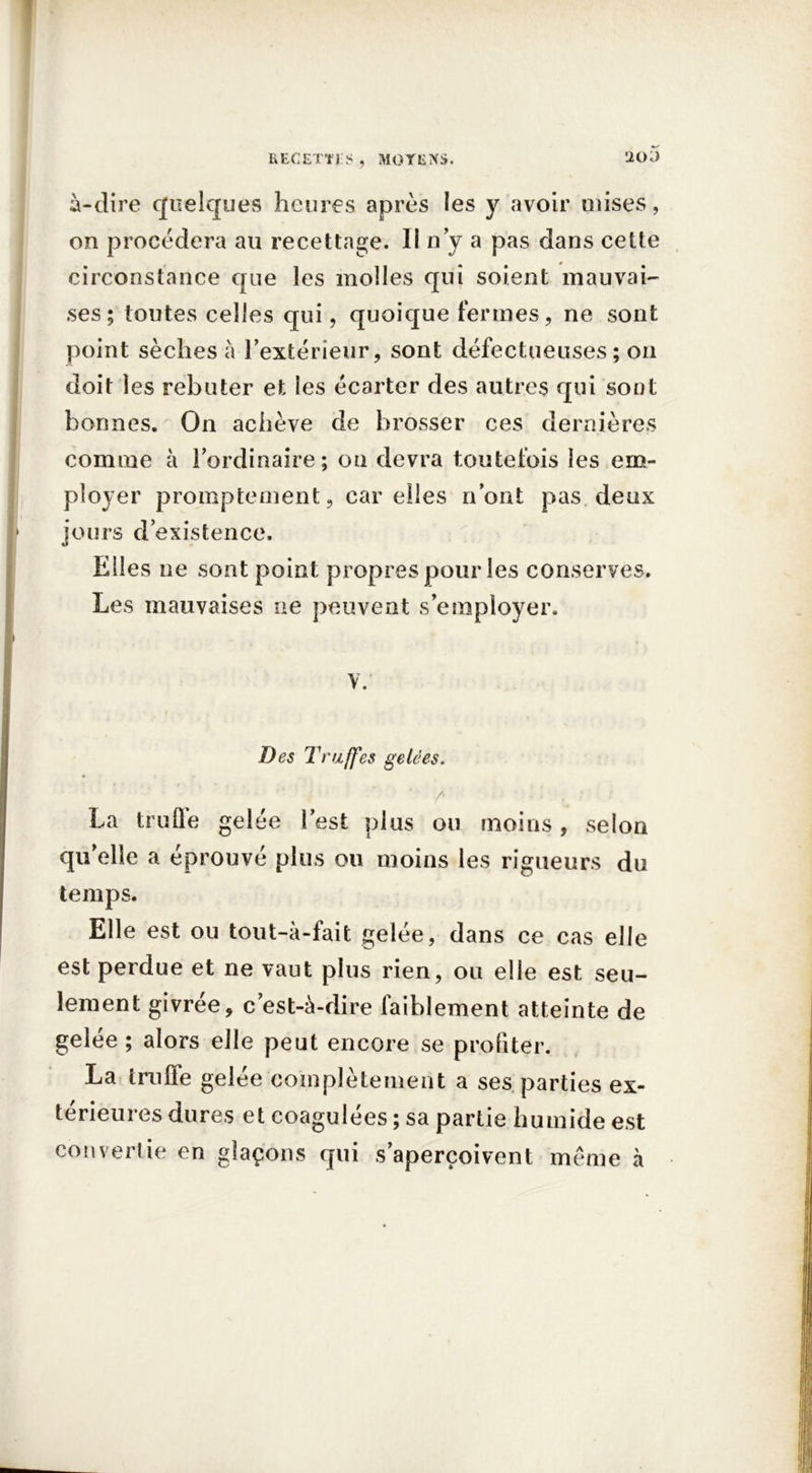 à-dire quelques heures après les y avoir mises, on procédera au recettage. Il n’y a pas dans cette circonstance que les molles qui soient mauvai- ses ; toutes celles qui, quoique fermes, ne sont point sèches à l’extérieur, sont défectueuses; on doit les rebuter et les écarter des autres qui sont bonnes. On achève de brosser ces dernières comme à l’ordinaire; on devra toutefois les em- ployer promptement, car elles n’ont pas deux jours d’existence. Elles ne sont point propres pour les conserves. Les mauvaises ne peuvent s’employer. y. Des Truffes gelées. r - ; ' La trufle gelée lest plus ou moins, selon quelle a éprouvé plus ou moins les rigueurs du temps. Elle est ou tout-à-fait gelée, dans ce cas elle est perdue et ne vaut plus rien, ou elle est seu- lement givrée, c’est-à-dire faiblement atteinte de gelée ; alors elle peut encore se profiter. La truffe gelée complètement a ses parties ex- térieures dures et coagulées ; sa partie humide est convertie en glaçons qui s’aperçoivent même à