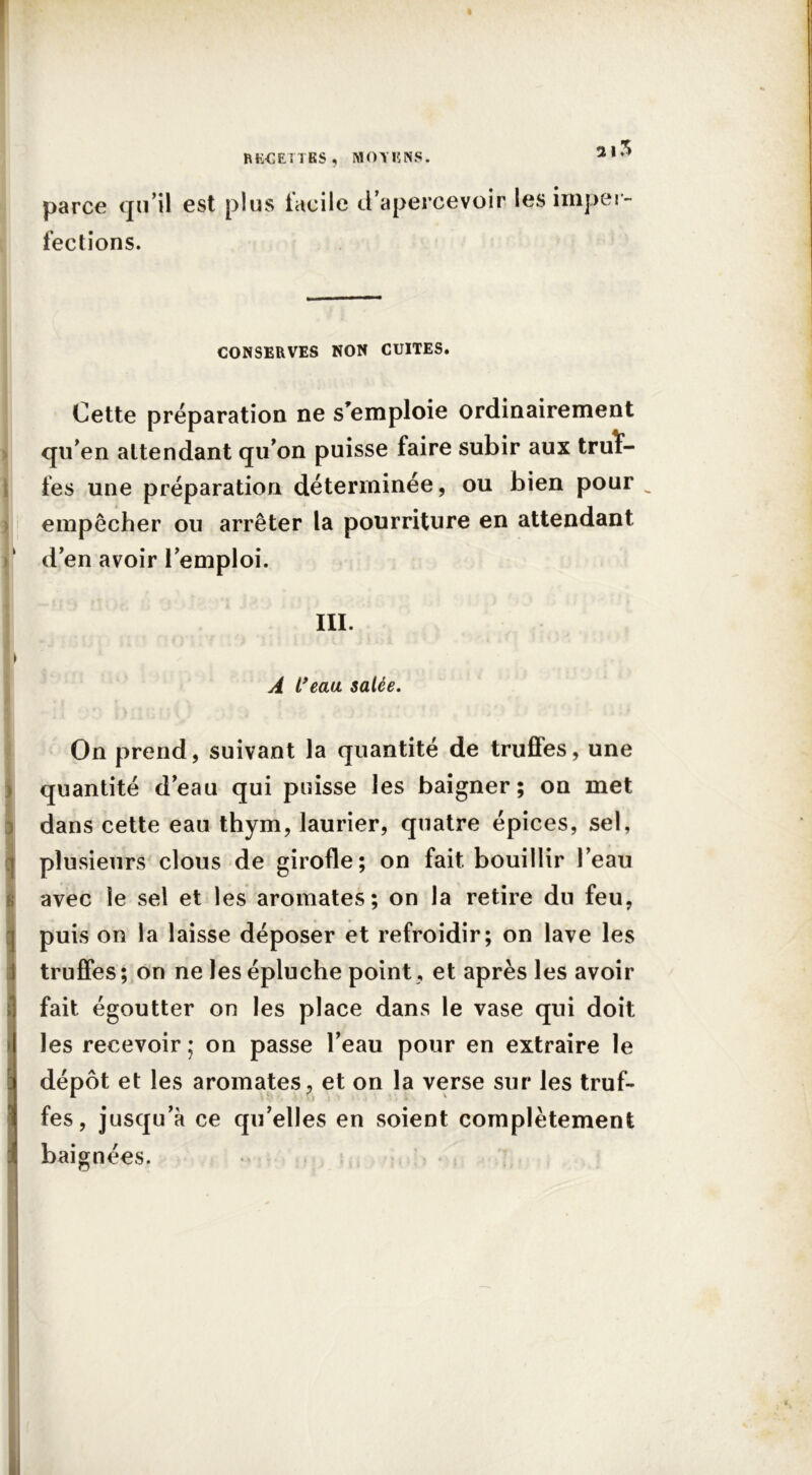 2 |5 parce qu’il est plus facile d’apercevoir les imper- fections. CONSERVES NON CUITES. Cette préparation ne s’emploie ordinairement > qu’en attendant qu’on puisse faire subir aux truï- fes une préparation déterminée, ou bien pour „ empêcher ou arrêter la pourriture en attendant d’en avoir l’emploi. I ;• ?* r. T . III. » A l’eau salée. On prend, suivant la quantité de truffes, une quantité d’eau qui puisse les baigner; on met dans cette eau thym, laurier, quatre épices, sel, plusieurs clous de girofle; on fait bouillir l’eau avec le sel et les aromates; on la retire du feu, puis on la laisse déposer et refroidir; on lave les truffes ; on ne les épluche point, et après les avoir fait égoutter on les place dans le vase qui doit les recevoir ; on passe l’eau pour en extraire le dépôt et les aromates, et on la verse sur les truf- fes, jusqu’à ce qu’elles en soient complètement baignées.