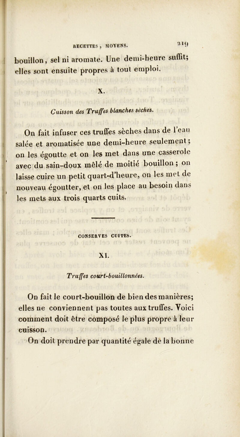 bouillon, sel ni aromate. Une demi-heure suffit; elles sont ensuite propres à tout emploi. X. Cuisson des Truffes blanches sèches. 1 i On fait infuser ces truffes sèches dans de l’eau salée et aromatisée une demi-heure seulement, on les égoutte et on les met dans une casserole avec du sain-doux mêlé de moitié bouillon ; on laisse cuire un petit quart-d’heure, on les met de nouveau égoutter, et on les place au besoin dans les mets aux trois quarts cuits. — CONSERVES CUITES. XI. Truffes court-bouillonnées. On fait le court-bouillon de bien des manières; elles ne conviennent pas toutes aux truffes. Voici comment doit être composé le plus propre à leur cuisson. On doit prendre par quantité égale de la bonne