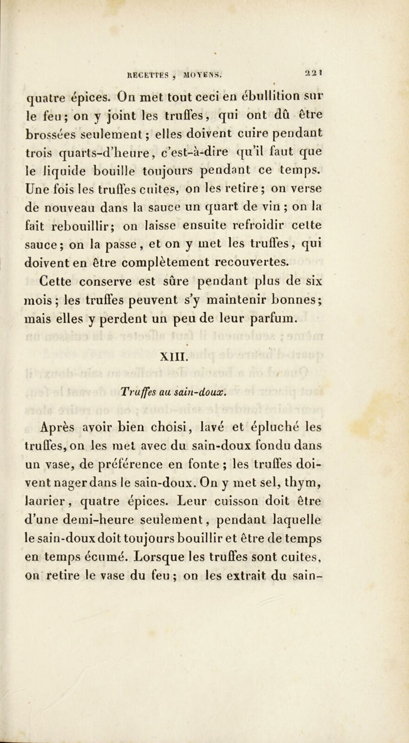 2 2 ! quatre épices. On met tout ceci en ébullition sur le feu; on y joint les truffes, qui ont dû être brossées seulement; elles doivent cuire pendant trois quarts-d’heure, c’est-à-dire qu’il faut que le liquide bouille toujours pendant ce temps. Une fois les truffes cuites, on les retire; on verse de nouveau dans la sauce un quart de vin ; on la fait rebouillir; on laisse ensuite refroidir celte sauce; on la passe, et on y met les truffes, qui doivent en être complètement recouvertes. Cette conserve est sûre pendant plus de six mois; les truffes peuvent s’y maintenir bonnes; mais elles y perdent un peu de leur parfum. XIII. Truffes au sain-doux. Après avoir bien choisi, lavé et épluché les truffes, on les met avec du sain-doux fondu dans un vase, de préférence en fonte ; les truffes doi- vent nager dans le sain-doux. On y met sel, thym, laurier, quatre épices. Leur cuisson doit être d’une demi-heure seulement, pendant laquelle le sain-doux doit toujours bouillir et être de temps en temps écumé. Lorsque les truffes sont cuites, on retire le vase du feu ; on les extrait du sain-