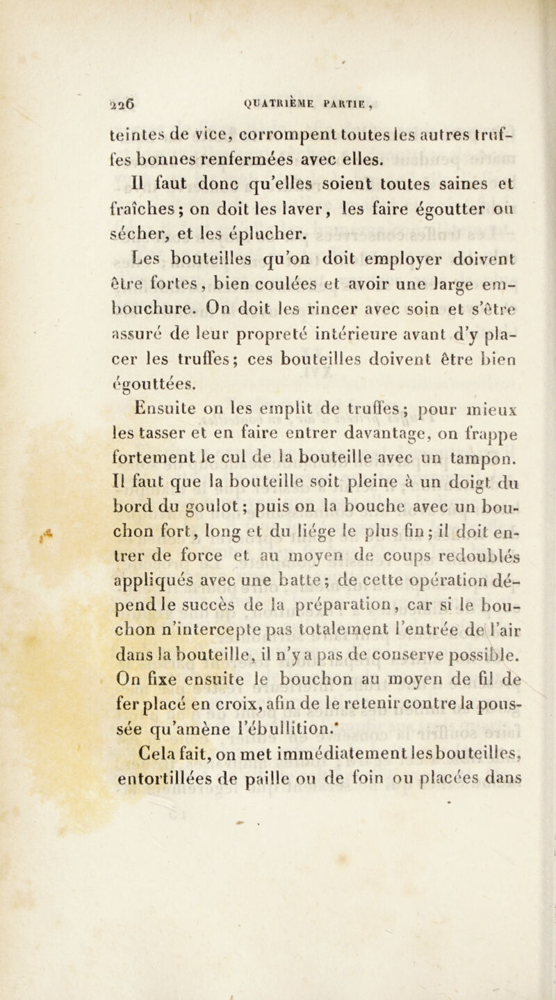 teintes de vice, corrompent toutes les autres truf- fes bonnes renfermées avec elles. Il faut donc qu’elles soient toutes saines et fraîches; on doit les laver, les faire égoutter ou sécher, et les éplucher. Les bouteilles qu’on doit employer doivent être fortes, bien coulées et avoir une large em- bouchure. On doit les rincer avec soin et s’être assuré de leur propreté intérieure avant d’y pla- cer les truffes; ces bouteilles doivent être bien égouttées. Ensuite on les emplit de truffes; pour mieux les tasser et en faire entrer davantage, on frappe fortement le cul de la bouteille avec un tampon. I! faut que la bouteille soit pleine à un doigt du bord du goulot ; puis on la bouche avec un bou- ■4 chon fort, long et du liège le plus fin; il doit en- trer de force et au moyen de coups redoublés appliqués avec une batte; de cette opération dé- pend le succès de la préparation, car si le bou- chon n’intercepte pas totalement l’entrée de l’air dans la bouteille, il n’y a pas de conserve possible. On fixe ensuite le bouchon au moyen de fil de fer placé en croix, afin de le retenir contre la pous- sée qu’amène l’ébullîtion.’ Gela fait, on met immédiatement les bouteilles, entortillées de paille ou de foin ou placées dans ! I