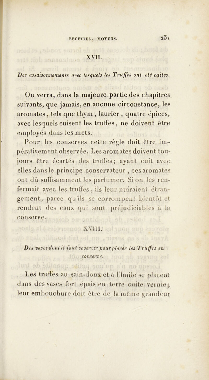 XVII. Des assaisonnements avec lesquels les Truffes ont été cuites. On verra, dans la majeure partie des chapitres suivants, que jamais, en aucune circonstance, les aromates, tels que thym , laurier , quatre épices, avec lesquels cuisent les truffes, ne doivent être employés dans les mets. Pour les conserves cette règle doit être im- pérativement observée. Les aromates doivent tou- jours être écartés des truffes; ayant cuit avec elles dans le principe conservateur , ces aromates ont dû suffisamment les parfumer. Si on les ren- fermait avec les truffes , ils leur nuiraient étran- gement, parce qu’ils se corrompent bientôt et rendent des eaux qui sont préjudiciables à la conserve. XVIII. Des vases dont il faut se servir pour placer les Truffes en conserve. Les truffes au sain-doux et à l’huile se placent dans des vases fort épais eu terre cuite vernie; leur embouchure doit être de la même grandeur