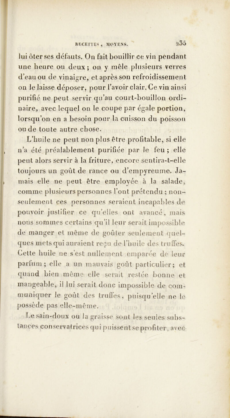 lui ôter ses défauts. On fait bouillir ce vin pendant une heure ou deux; on y mêle plusieurs verres d’eau ou de vinaigre, et après son refroidissement on le laisse déposer, pour l’avoir clair. Ce vin ainsi purifié ne peut servir qu’au court-bouillon ordi- naire, avec lequel on le coupe par égale portion, lorsqu’on en a besoin pour la cuisson du poisson ou de toute autre chose. L’huile ne peut non plus être profitable, si elle n’a été préalablement purifiée par le feu ; elle peut alors servir à la friture, encore sentira-t-elle toujours un goût de rance ou d’empyreume. Ja- mais elle ne peut être employée à la salade, comme plusieurs personnes l’ont prétendu ; non- seulement ces personnes seraient incapables de pouvoir justifier ce qu’elles ont avancé, mais nous sommes certains qu’il leur serait impossible de manger et même de goûter seulement quel- ques mets qui auraient reçu de l’huile des truffes. Cette huile ne s’est nullement emparée de leur parlum; elle a un mauvais goût particulier; et quand bien même elle serait restée bonne et mangeable, il lui serait donc impossible de com- muniquer le goût des truffes, puisqu’elle ne le possède pas elle-même. Le sain-doux ou la graisse sont les seules subs- tances conservatrices qui puissent se profiter, avec