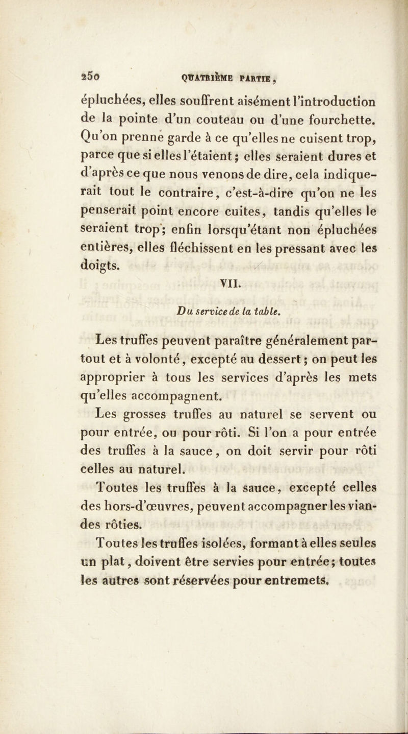 épluchées, elles souffrent aisément l’introduction de la pointe d’un couteau ou d’une fourchette. Qu’on prenne garde à ce qu’elles ne cuisent trop, parce que si elles l’étaient ; elles seraient dures et d apres ce que nous venons de dire, cela indique- rait tout le contraire, c’est-à-dire qu’on ne les penserait point encore cuites, tandis qu’elles le seraient trop; enfin lorsqu’étant non épluchées entières, elles fléchissent en les pressant avec les doigts. VIL D u service de la table. Les truffes peuvent paraître généralement par- tout et à volonté, excepté au dessert ; on peut les approprier à tous les services d’après les mets qu’elles accompagnent. Les grosses truffes au naturel se servent ou pour entrée, ou pour rôti. Si l’on a pour entrée des truffes à la sauce, on doit servir pour rôti celles au naturel. Toutes les truffes à la sauce, excepté celles des hors-d’œuvres, peuvent accompagner les vian- des rôties. Toutes les truffes isolées, formant à elles seules un plat, doivent être servies pour entrée; toutes les autres sont réservées pour entremets.