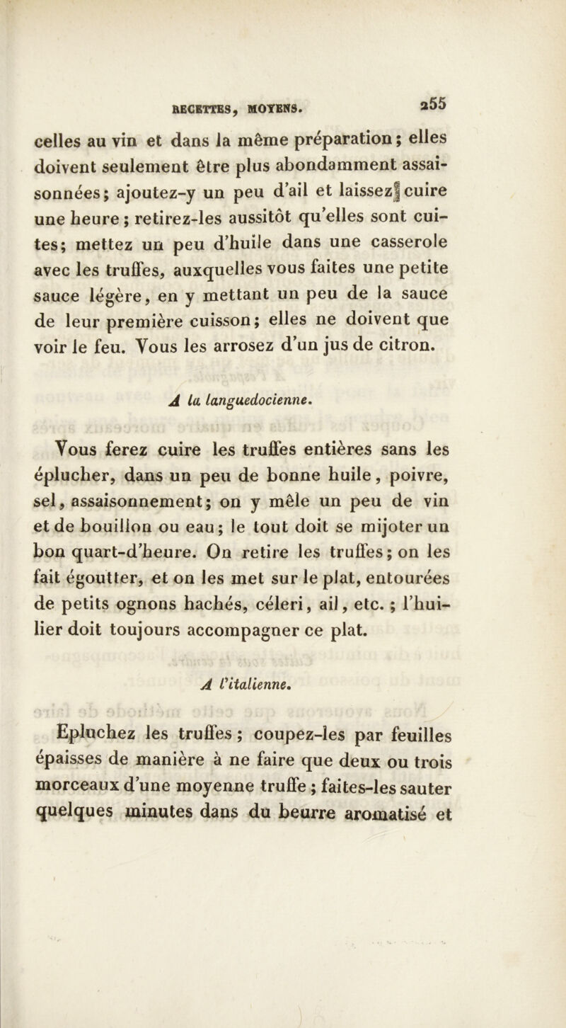 *55 RECETTES, MOYENS. celles au vin et dans la même préparation ; elles doivent seulement être plus abondamment assai- sonnées; ajoutez-y un peu d'ail et laissez] cuire une heure ; retirez-les aussitôt qu’elles sont cui- tes; mettez un peu d’huile dans une casserole avec les truffes, auxquelles vous faites une petite sauce légère, en y mettant un peu de la sauce de leur première cuisson; elles ne doivent que voir le feu. Vous les arrosez d’un jus de citron. A la languedocienne. Tous ferez cuire les truffes entières sans les éplucher, dans un peu de bonne huile, poivre, sel, assaisonnement; on y mêle un peu de vin et de bouillon ou eau; le tout doit se mijoter un bon quart-d’heure. On retire les truffes; on les fait égoutter, et on les met sur le plat, entourées de petits ognons hachés, céleri, ail, etc. ; l’hui- lier doit toujours accompagner ce plat. A l'italienne. Epluchez les truffes ; coupez-les par feuilles épaisses de manière à ne faire que deux ou trois morceaux d’une moyenne truffe ; faites-les sauter quelques minutes dans du beurre aromatisé et