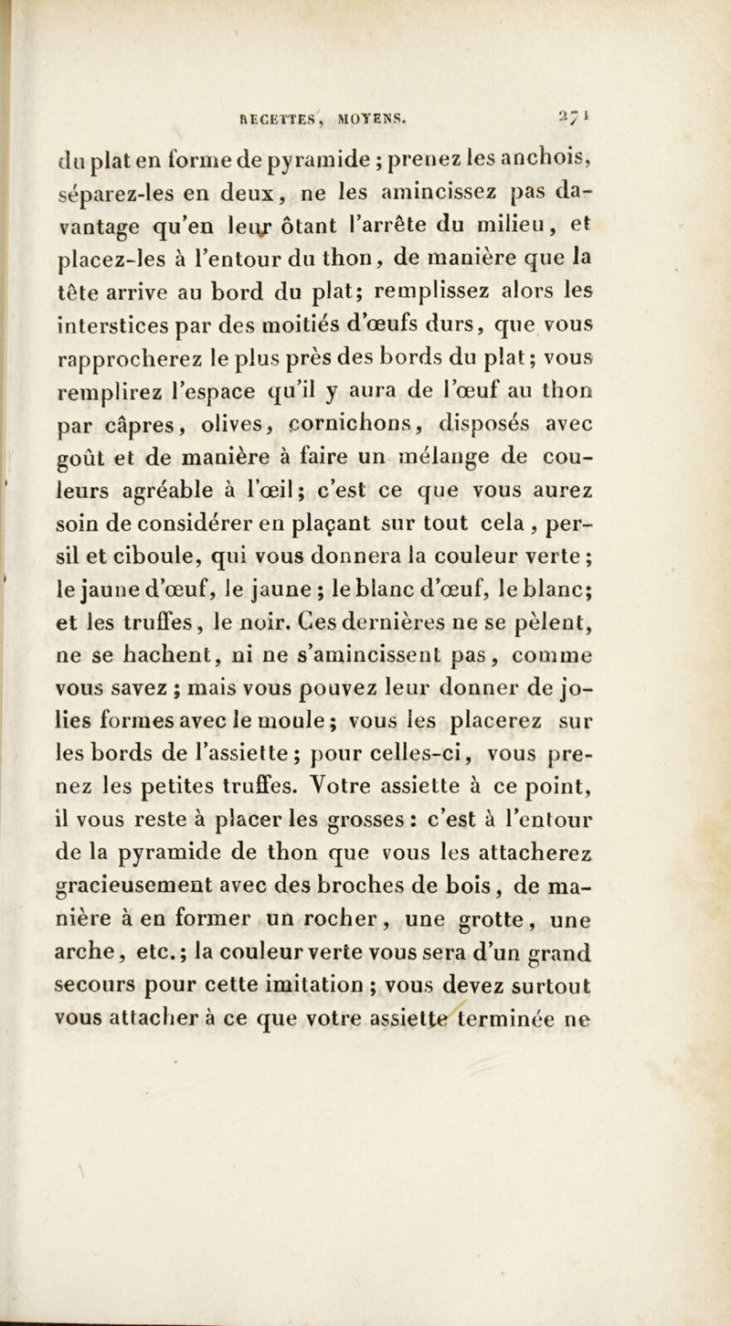 du plat en forme de pyramide ; prenez les anchois, séparez-les en deux, ne les amincissez pas da- vantage qu’en leiy ôtant l’arrête du milieu, et placez-les à l’entour du thon, de manière que la tête arrive au bord du plat; remplissez alors les interstices par des moitiés d’œufs durs, que vous rapprocherez le plus près des bords du plat ; vous remplirez l’espace qu’il y aura de l’œuf au thon par câpres, olives, cornichons, disposés avec goût et de manière à faire un mélange de cou- leurs agréable à l’œil; c’est ce que vous aurez soin de considérer en plaçant sur tout cela , per- sil et ciboule, qui vous donnera la couleur verte ; le jaune d’œuf, le jaune ; le blanc d’œuf, le blanc; et les truffes, le noir. Ces dernières ne se pèlent, ne se hachent, ni ne s’amincissent pas, comme vous savez ; mais vous pouvez leur donner de jo- lies formes avec le moule ; vous les placerez sur les bords de l’assiette; pour celles-ci, vous pre- nez les petites truffes. Votre assiette à ce point, il vous reste à placer les grosses : c’est à l’entour de la pyramide de thon que vous les attacherez gracieusement avec des broches de bois, de ma- nière à en former un rocher, une grotte, une arche, etc. ; la couleur verte vous sera d’un grand secours pour cette imitation ; vous devez surtout vous attacher à ce que votre assiette terminée ne