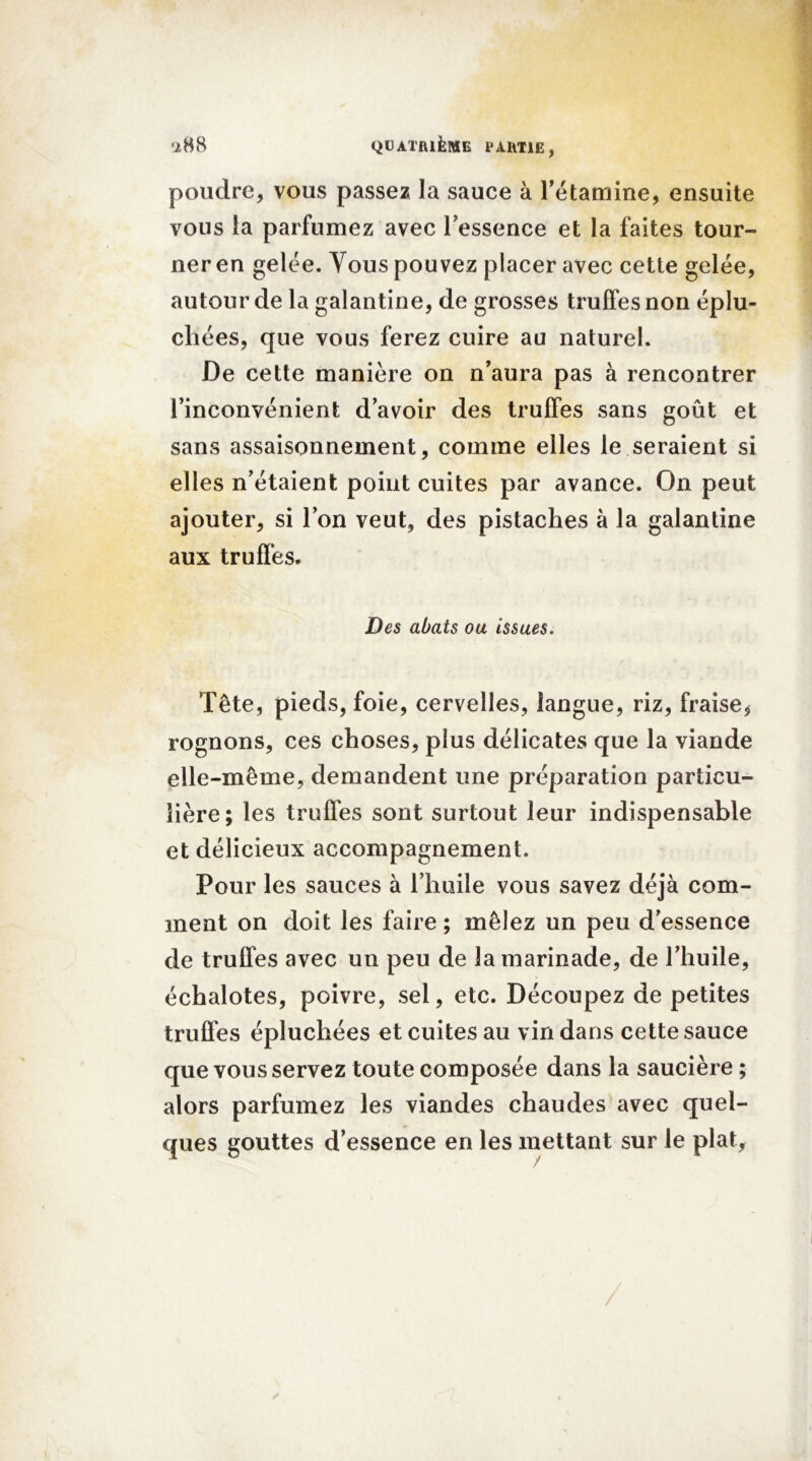 poudre, vous passez la sauce à l'étamine, ensuite vous la parfumez avec l'essence et la faites tour- ner en gelée. Tous pouvez placer avec cette gelée, autour de la galantine, de grosses truffes non éplu- chées, que vous ferez cuire au naturel. De cette manière on n'aura pas à rencontrer l'inconvénient d’avoir des truffes sans goût et sans assaisonnement, comme elles le seraient si elles n'étaient point cuites par avance. On peut ajouter, si l’on veut, des pistaches à la galantine aux truffes. Des abats ou issues. Tête, pieds, foie, cervelles, langue, riz, fraise, rognons, ces choses, plus délicates que la viande elle-même, demandent une préparation particu- lière; les truffes sont surtout leur indispensable et délicieux accompagnement. Pour les sauces à l’huile vous savez déjà com- ment on doit les faire ; mêlez un peu d'essence de truffes avec un peu de la marinade, de l’huile, échalotes, poivre, sel, etc. Découpez de petites truffes épluchées et cuites au vin dans cette sauce que vous servez toute composée dans la saucière ; alors parfumez les viandes chaudes avec quel- ques gouttes d’essence en les mettant sur le plat,