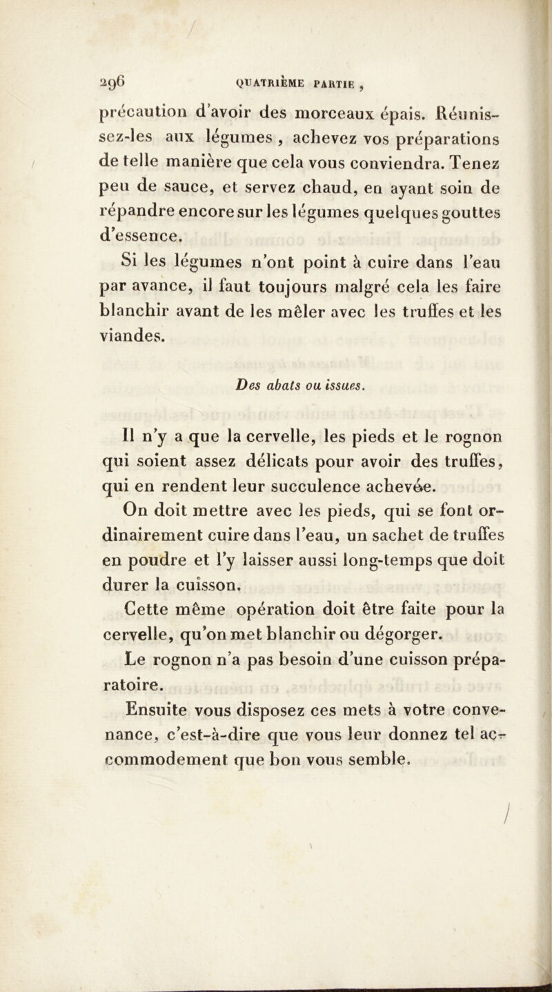 précaution d’avoir des morceaux épais. Réunis- sez-les aux légumes , achevez vos préparations de telle manière que cela vous conviendra. Tenez peu de sauce, et servez chaud, en ayant soin de répandre encore sur les légumes quelques gouttes d’essence. Si les légumes nont point à cuire dans l’eau par avance, il faut toujours malgré cela les faire blanchir avant de les mêler avec les truffes et les viandes. Des abats ou issues. 11 n’y a que la cervelle, les pieds et le rognon qui soient assez délicats pour avoir des truffes, qui en rendent leur succulence achevée. On doit mettre avec les pieds, qui se font or- dinairement cuire dans l’eau, un sachet de truffes en poudre et l’y laisser aussi long-temps que doit durer la cuisson. Cette même opération doit être faite pour la cervelle, qu’on met blanchir ou dégorger. Le rognon n’a pas besoin d’une cuisson prépa- ratoire. Ensuite vous disposez ces mets à votre conve- nance, c’est-à-dire que vous leur donnez tel ac^ commodément que bon vous semble. \ I