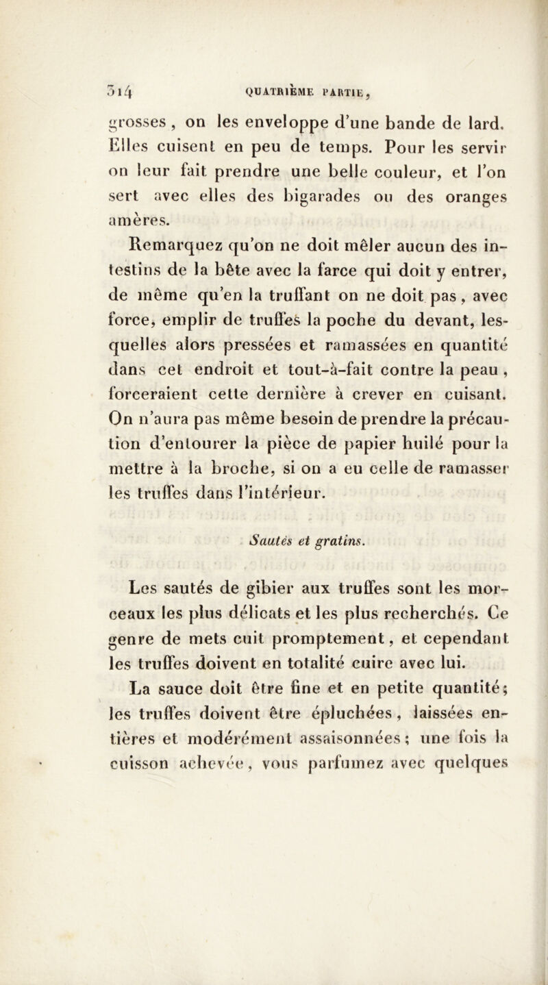 grosses , on les enveloppe d’une bande de lard. Elles cuisent en peu de temps. Pour les servir on leur fait prendre une belle couleur, et Ion sert avec elles des bigarades ou des oranges amères. Remarquez qu’on ne doit mêler aucun des in- testins de la bête avec la farce qui doit y entrer, de même qu’en la truffant on ne doit pas, avec force, emplir de truffes la poche du devant, les- quelles alors pressées et ramassées en quantité dans cet endroit et tout-à-fait contre la peau , forceraient cette dernière à crever en cuisant. On n’aura pas même besoin de prendre la précau- tion d’entourer la pièce de papier huilé pour la mettre à la broche, si on a eu celle de ramasser les truffes dans l’intérieur. Sautés et gratins. Les sautés de gibier aux truffes sont les mor- ceaux les plus délicats et les plus recherchés. Ce genre de mets cuit promptement, et cependant les truffes doivent en totalité cuire avec lui. La sauce doit être fine et en petite quantité; les truffes doivent être épluchées , laissées en- tières et modérément assaisonnées; une fois la cuisson achevée, vous parfumez avec quelques