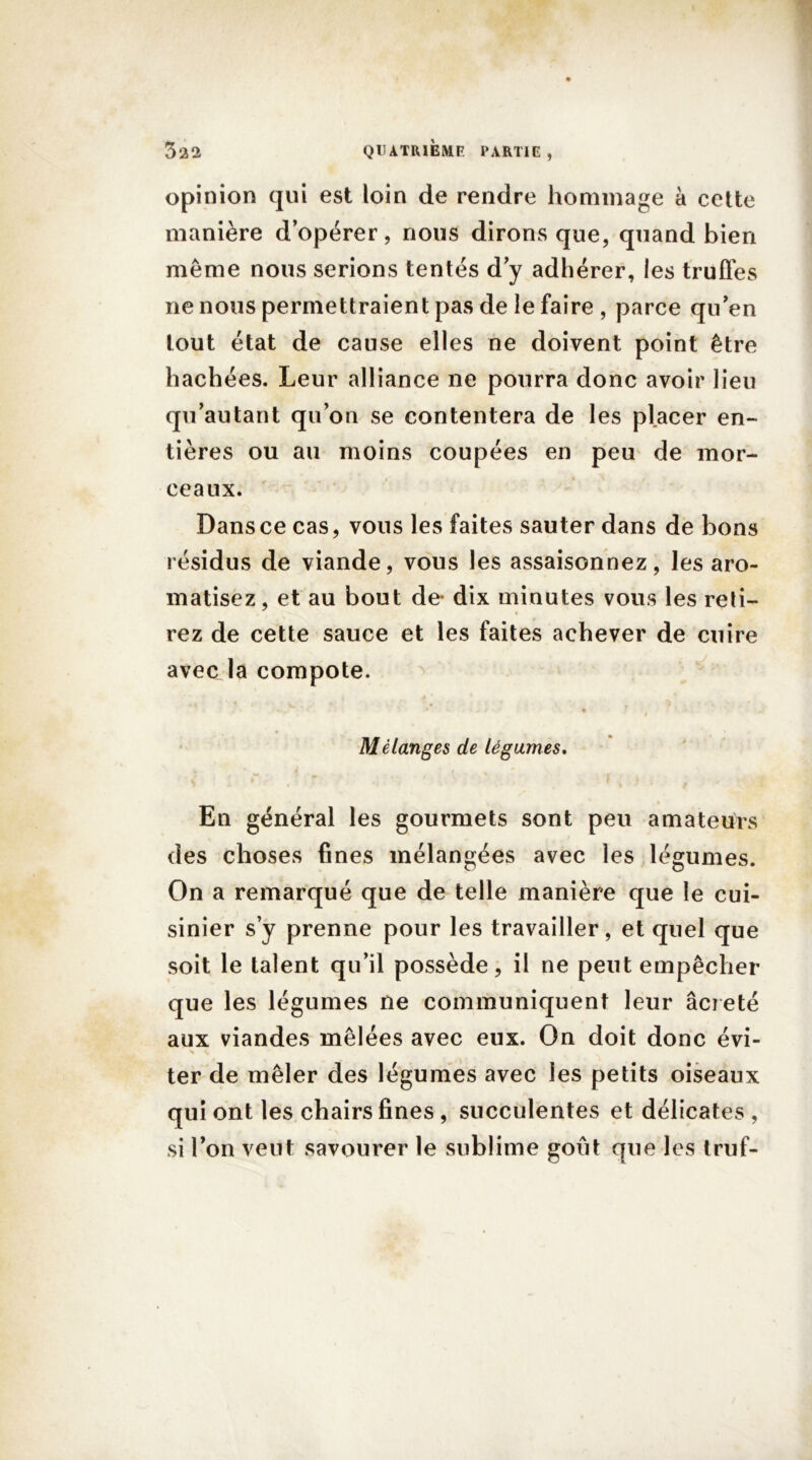 opinion qui est loin de rendre hommage à cette manière d’opérer, nous dirons que, quand bien même nous serions tentés d’y adhérer, les truffes ne nous permettraient pas de le faire , parce qu’en tout état de cause elles ne doivent point être hachées. Leur alliance ne pourra donc avoir lieu qu’autant qu’on se contentera de les placer en- tières ou au moins coupées en peu de mor- ceaux. Dans ce cas, vous les faites sauter dans de bons résidus de viande, vous les assaisonnez, les aro- matisez, et au bout de* dix minutes vous les reti- rez de cette sauce et les faites achever de cuire avec la compote. Mélanges de légumes. a i * ■ # ~t ‘ ■ f i -* , En général les gourmets sont peu amateurs des choses fines mélangées avec les légumes. On a remarqué que de telle manière que le cui- sinier s’y prenne pour les travailler, et quel que soit le talent qu’il possède, il ne peut empêcher que les légumes ne communiquent leur âcieté aux viandes mêlées avec eux. On doit donc évi- ter de mêler des légumes avec les petits oiseaux qui ont les chairs fines , succulentes et délicates , si l’on veut savourer le sublime goût que les truf-