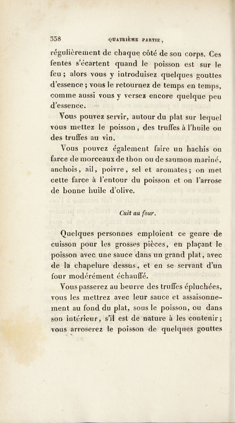 régulièrement de chaque côté de son corps. Ces fentes s’écartent quand le poisson est sur le feu ; alors vous y introduisez quelques gouttes d’essence ; vous le retournez de temps en temps, comme aussi vous y versez encore quelque peu d’essence. Vous pouvez servir, autour du plat sur lequel vous mettez le poisson, des truffes à l’huile ou des truffes au vin. Vous pouvez également faire un hachis ou farce de morceaux de thon ou de saumon mariné, anchois, ail, poivre, sel et aromates; on met cette farce à l’entour du poisson et on l’arrose de bonne huile d olive. Cuit au four. Quelques personnes emploient ce genre de cuisson pour les grosses pièces, en plaçant le poisson avec une sauce dans un grand plat, avec de la chapelure dessus, et en se servant d’un four modérément échauffé. Vous passerez au beurre des truffes épluchées, vous les mettrez avec leur sauce et assaisonne- ment au fond du plat, sous le poisson, ou dans son intérieur, s’il est de nature à les contenir; vous arroserez le poisson de quelques gouttes