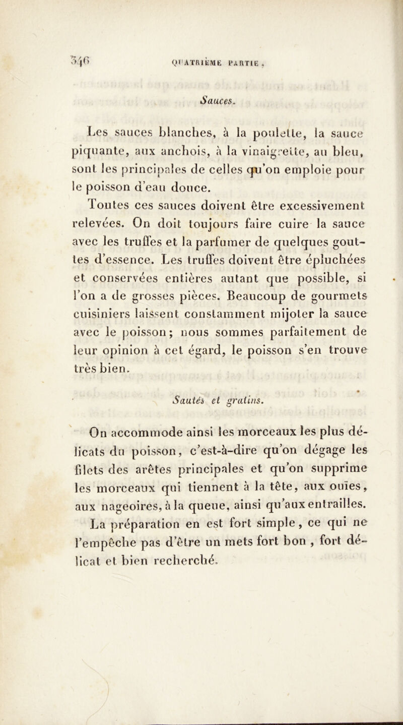 /? / /? é > Sauces. Les sauces blanches, à la poulette, la sauce piquante, aux anchois, à la vinaigrette, au bleu, sont les principales de celles qu’on emploie pour le poisson d’eau douce. Toutes ces sauces doivent être excessivement relevées. On doit toujours faire cuire la sauce avec les truffes et la parfumer de quelques gout- tes d’essence. Les truffes doivent être épluchées et conservées entières autant que possible, si l’on a de grosses pièces. Beaucoup de gourmets cuisiniers laissent constamment mijoter la sauce avec le poisson; nous sommes parfaitement de leur opinion à cet égard, le poisson s’en trouve très bien. # Sautés et gratins. On accommode ainsi les morceaux les plus dé- licats du poisson, c’est-à-dire qu’on dégage les filets des arêtes principales et qu’on supprime les morceaux qui tiennent à la tête, aux ouïes, aux nageoires, à la queue, ainsi qu’aux entrailles. La préparation en est fort simple , ce qui ne l’empêche pas d’être un mets fort bon , fort dé- licat et bien recherché.